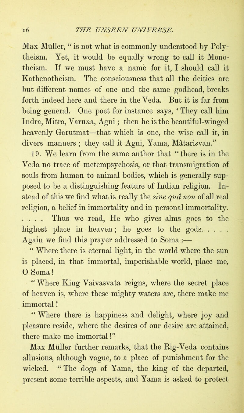 Max Muller,“ is not what is commonly understood by Poly- theism. Yet, it would be equally wrong to call it Mono- theism. If we must have a name for it, I should call it Kathenotheism. The consciousness that all the deities are but different names of one and the same godhead, breaks forth indeed here and there in the Yeda. But it is far from being general. One poet for instance says, ‘ They call him Indra, Mitra, Varuna, Agni; then he is the beautiful-winged heavenly Garutmat—that which is one, the wise call it, in divers manners ; they call it Agni, Yama, Matarisvan.” 19. We learn from the same author that “there is in the Veda no trace of metempsychosis, or that transmigration of souls from human to animal bodies, which is generally sup- posed to be a distinguishing feature of Indian religion. In- stead of this we find what is really the sine qua non of all real religion, a belief in immortality and in personal immortality. . . . . Thus we read, He who gives alms goes to the highest place in heaven; he goes to the gods Again we find this prayer addressed to Soma :— “ Where there is eternal light, in the world where the sun is placed, in that immortal, imperishable world, place me, 0 Soma! “ Where King Vaivasvata reigns, where the secret place of heaven is, where these mighty waters are, there make me immortal! “ Where there is happiness and delight, where joy and pleasure reside, where the desires of our desire are attained, there make me immortal!” Max Muller further remarks, that the Rig-Veda contains allusions, although vague, to a place of punishment for the wicked. “ The dogs of Yama, the king of the departed, present some terrible aspects, and Yama is asked to protect