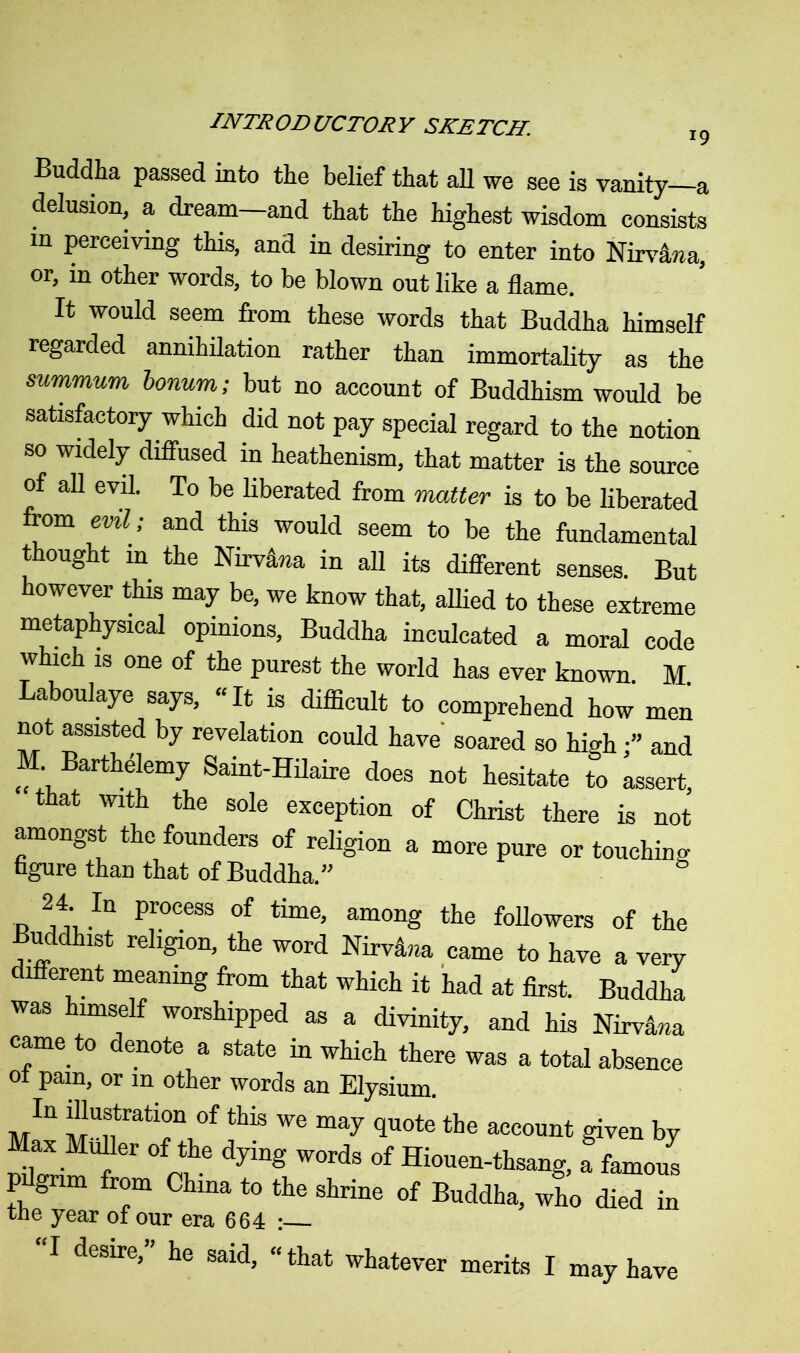 Buddha passed into the belief that all we see is vanity a delusion, a dream and that the highest wisdom consists in perceiving this, and in desiring to enter into Nirvana, or, in other words, to be blown out like a flame. It would seem from these words that Buddha himself regarded annihilation rather than immortality as the summum bonum; but no account of Buddhism would be satisfactory which did not pay special regard to the notion so widely diffused in heathenism, that matter is the source of all evil. To be liberated from matter is to be liberated from evil; and this would seem to be the fundamental thought in the Nirv&wa in all its different senses. But however this may be, we know that, allied to these extreme metaphysical opinions, Buddha inculcated a moral code which is one of the purest the world has ever known. M. Laboulaye says, “It is difficult to comprehend how men not assisted by revelation could have soared so high ■” and M. Barthelemy Saint-Hilaire does not hesitate to assert, that with the sole exception of Christ there is not amongst the founders of religion a more pure or touching figure than that of Buddha.” 24 In process of time, among the followers of the Buddhist religion, the word Nirvana came to have a very different meaning from that which it had at first. Buddha was himself worshipped as a divinity, and his Nirvana came to denote a state in which there was a total absence ot pam, or m other words an Elysium. MIU MUntratir,°f thiS We may 1uote the ace°unt given by Max Muller of the dying words of Hiouen-thsang, a famous P grim from China to the shrine of Buddha, who died in the year of our era 664 : “I desire,” he said, “that whatever merits I may have