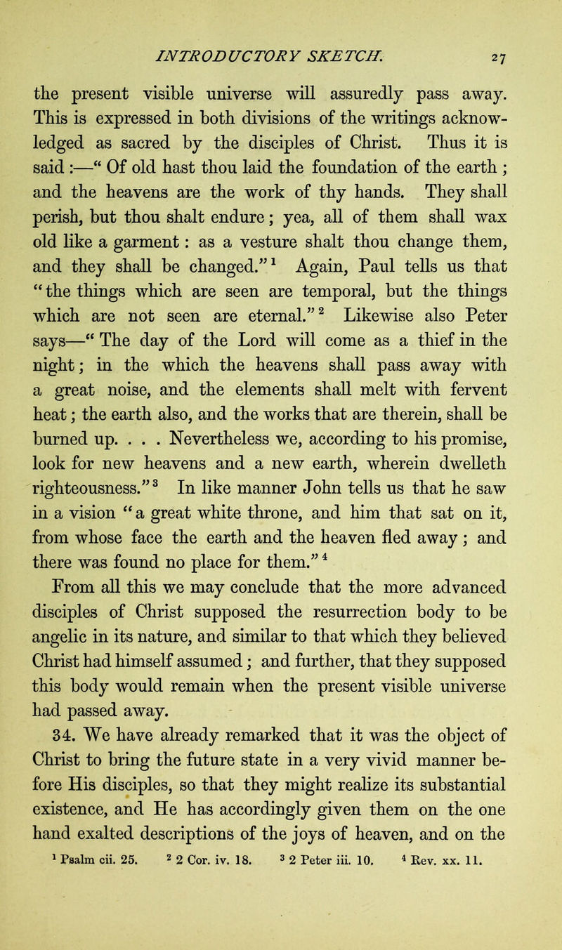 the present visible universe will assuredly pass away. This is expressed in both divisions of the writings acknow- ledged as sacred by the disciples of Christ. Thus it is said :—“ Of old hast thou laid the foundation of the earth ; and the heavens are the work of thy hands. They shall perish, but thou shalt endure; yea, all of them shall wax old like a garment: as a vesture shalt thou change them, and they shall be changed.”1 Again, Paul tells us that “ the things which are seen are temporal, but the things which are not seen are eternal.”2 Likewise also Peter says—“ The day of the Lord will come as a thief in the night; in the which the heavens shall pass away with a great noise, and the elements shall melt with fervent heat; the earth also, and the works that are therein, shall be burned up. . . . Nevertheless we, according to his promise, look for new heavens and a new earth, wherein dwelleth righteousness.”3 In like manner John tells us that he saw in a vision “ a great white throne, and him that sat on it, from whose face the earth and the heaven fled away ; and there was found no place for them.”4 From all this we may conclude that the more advanced disciples of Christ supposed the resurrection body to be angelic in its nature, and similar to that which they believed Christ had himself assumed; and further, that they supposed this body would remain when the present visible universe had passed away. 34. We have already remarked that it was the object of Christ to bring the future state in a very vivid manner be- fore His disciples, so that they might realize its substantial existence, and He has accordingly given them on the one hand exalted descriptions of the joys of heaven, and on the 1 Psalm cii. 25. 2 2 Cor. iv. 18. 3 2 Peter iii. 10. 4 Rev. xx. 11.