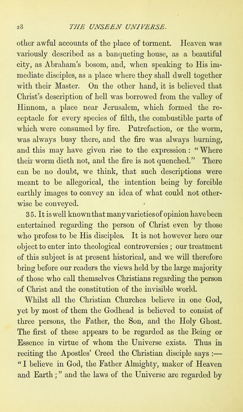 other awful accounts of the place of torment. Heaven was variously described as a banqueting house, as a beautiful city, as Abraham's bosom, and, when speaking to His im- mediate disciples, as a place where they shall dwell together with their Master. On the other hand, it is believed that Christ's description of hell was borrowed from the valley of Hinnom, a place near Jerusalem, which formed the re- ceptacle for every species of filth, the combustible parts of which were consumed by fire. Putrefaction, or the worm, was always busy there, and the fire was always burning, and this may have given rise to the expression: “ Where their worm dieth not, and the fire is not quenched. There can be no doubt, we think, that such descriptions were meant to be allegorical, the intention being by forcible earthly images to convey an idea of what could not other- wise be conveyed. 3 5. It is well known that many varieties of opinion have been entertained regarding the person of Christ even by those who profess to be His disciples. It is not however here our object to enter into theological controversies; our treatment of this subject is at present historical, and we will therefore bring before our readers the views held by the large majority of those who call themselves Christians regarding the person of Christ and the constitution of the invisible world. Whilst all the Christian Churches believe in one God, yet by most of them the Godhead is believed to consist of three persons, the Father, the Son, and the Holy Ghost. The first of these appears to be regarded as the Being or Essence in virtue of whom the Universe exists. Thus in reciting the Apostles' Creed the Christian disciple says :— “ I believe in God, the Father Almighty, maker of Heaven and Earth; and the laws of the Universe are regarded by