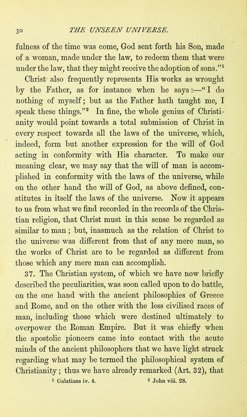 fulness of the time was come, God sent forth his Son, made of a woman, made under the law, to redeem them that were under the law, that they might receive the adoption of sons.”1 Christ also frequently represents His works as wrought by the Father, as for instance when he says:—“ I do nothing of myself; but as the Father hath taught me, I speak these things.”2 In fine, the whole genius of Christi- anity would point towards a total submission of Christ in every respect towards all the laws of the universe, which, indeed, form but another expression for the will of God acting in conformity with His character. To make our meaning clear, we may say that the will of man is accom- plished in conformity with the laws of the universe, while on the other hand the will of God, as above defined, con- stitutes in itself the laws of the universe. Now it appears to us from what we find recorded in the records of the Chris- tian religion, that Christ must in this sense be regarded as similar to man; but, inasmuch as the relation of Christ to the universe was different from that of any mere man, so the works of Christ are to be regarded as different from those which any mere man can accomplish. 37. The Christian system, of which we have now briefly described the peculiarities, was soon called upon to do battle, on the one hand with the ancient philosophies of Greece and Eome, and on the other with the less civilised races of man, including those which were destined ultimately to overpower the Eoman Empire. But it was chiefly when the apostolic pioneers came into contact with the acute minds of the ancient philosophers that we have light struck regarding what may be termed the philosophical system of Christianity; thus we have already remarked (Art. 32), that 1 Galatians iv. 4. 2 John viii. 28.
