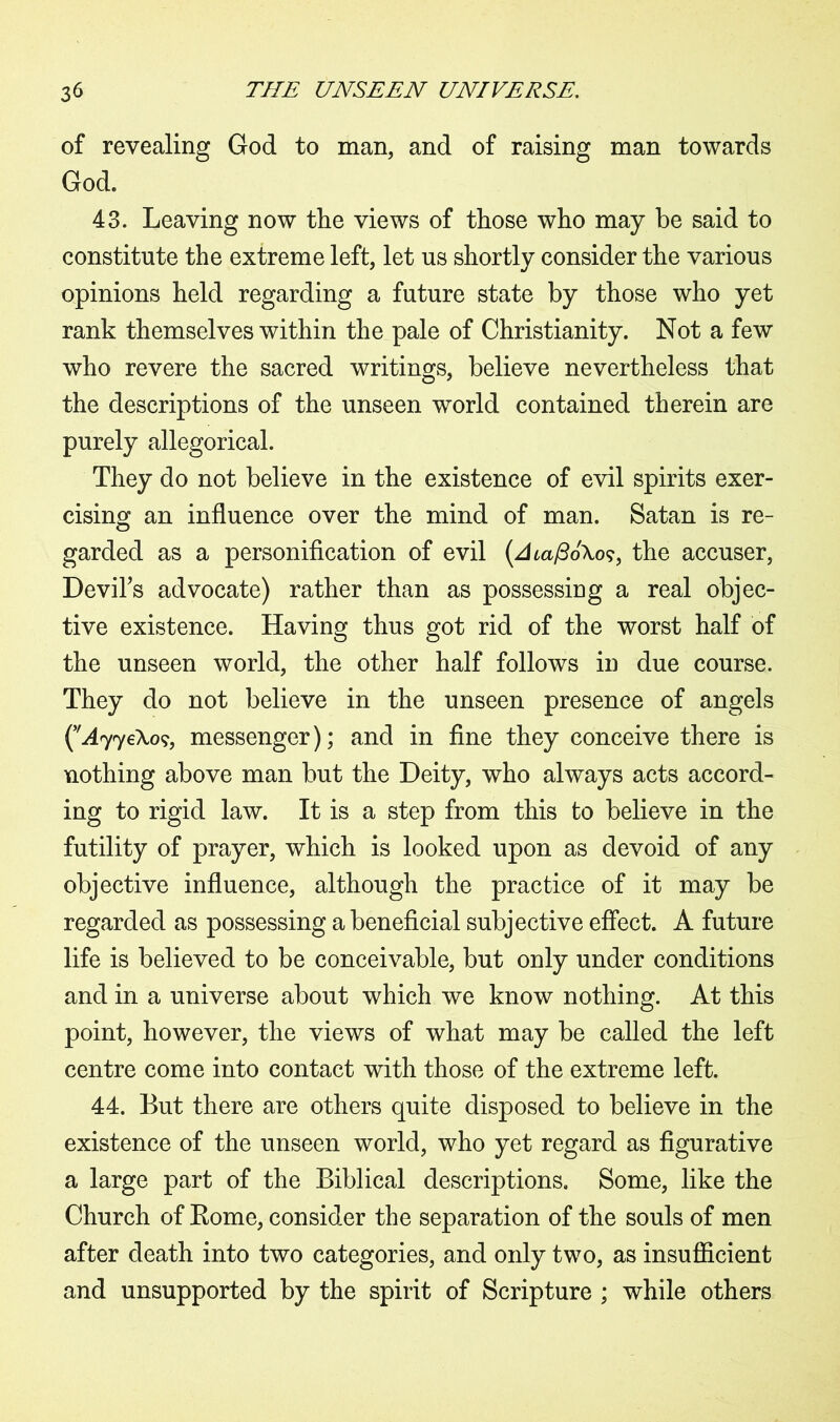 of revealing God to man, and of raising man towards God. 43. Leaving now the views of those who may be said to constitute the extreme left, let us shortly consider the various opinions held regarding a future state by those who yet rank themselves within the pale of Christianity. Not a few who revere the sacred writings, believe nevertheless that the descriptions of the unseen world contained therein are purely allegorical. They do not believe in the existence of evil spirits exer- cising an influence over the mind of man. Satan is re- garded as a personification of evil (zha/3o\o?, the accuser, Devil's advocate) rather than as possessing a real objec- tive existence. Having thus got rid of the worst half of the unseen world, the other half follows in due course. They do not believe in the unseen presence of angels (v^77eXo?, messenger); and in fine they conceive there is nothing above man but the Deity, who always acts accord- ing to rigid law. It is a step from this to believe in the futility of prayer, which is looked upon as devoid of any objective influence, although the practice of it may be regarded as possessing a beneficial subjective effect. A future life is believed to be conceivable, but only under conditions and in a universe about which we know nothing. At this point, however, the views of what may be called the left centre come into contact with those of the extreme left. 44. But there are others quite disposed to believe in the existence of the unseen world, who yet regard as figurative a large part of the Biblical descriptions. Some, like the Church of Rome, consider the separation of the souls of men after death into two categories, and only two, as insufficient and unsupported by the spirit of Scripture ; while others