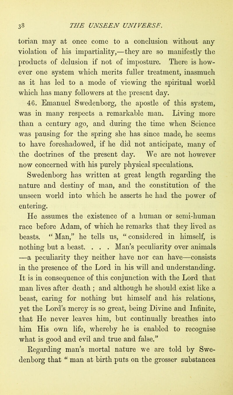 torian may at once come to a conclusion without any violation of his impartiality,—they are so manifestly the products of delusion if not of imposture. There is how- ever one system which merits fuller treatment, inasmuch as it has led to a mode of viewing the spiritual world which has many followers at the present day. 46. Emanuel Swedenborg, the apostle of this system, was in many respects a remarkable man. Living more than a century ago, and during the time when Science was pausing for the spring she has since made, he seems to have foreshadowed, if he did not anticipate, many of the doctrines of the present day. We are not however now concerned with his purely physical speculations. Swedenborg has written at great length regarding the nature and destiny of man, and the constitution of the unseen world into which he asserts he had the power of entering. He assumes the existence of a human or senh-human race before Adam, of which he remarks that they lived as beasts. “ Man,” he tells us, “ considered in himself, is nothing but a beast. . . . Man s peculiarity over animals —a peculiarity they neither have nor can have—consists in the presence of the Lord in his will and understanding. It is in consequence of this conjunction with the Lord that man lives after death ; and although he should exist like a beast, caring for nothing but himself and his relations, yet the Lord's mercy is so great, being Divine and Infinite, that He never leaves him, but continually breathes into him His own life, whereby he is enabled to recognise what is good and evil and true and false.” Regarding man's mortal nature we are told by Swe- denborg that “ man at birth puts on the grosser substances