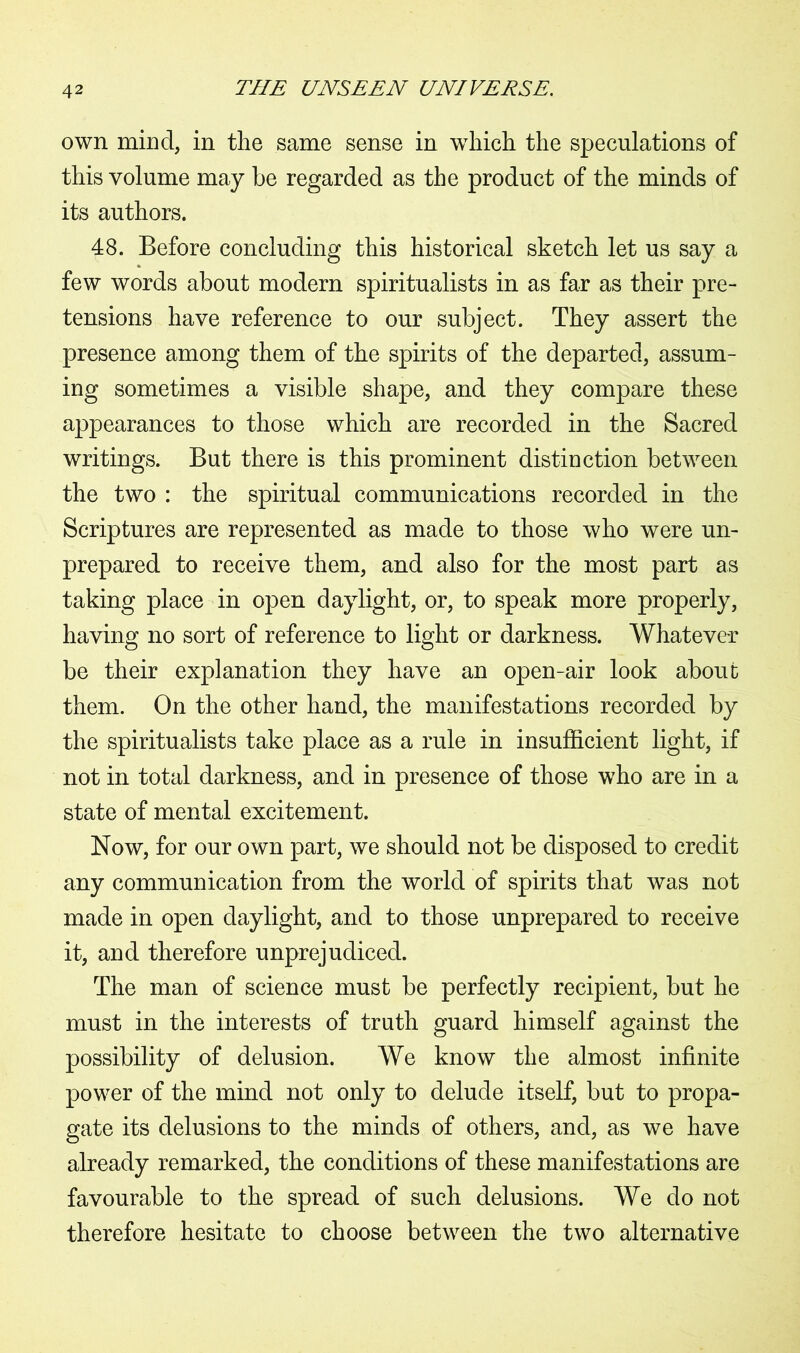 own mind, in the same sense in wdiich the speculations of this volume may be regarded as the product of the minds of its authors. 48. Before concluding this historical sketch let us say a few words about modern spiritualists in as far as their pre- tensions have reference to our subject. They assert the presence among them of the spirits of the departed, assum- ing sometimes a visible shape, and they compare these appearances to those which are recorded in the Sacred writings. But there is this prominent distinction between the two : the spiritual communications recorded in the Scriptures are represented as made to those who were un- prepared to receive them, and also for the most part as taking place in open daylight, or, to speak more properly, having no sort of reference to light or darkness. Whatever be their explanation they have an open-air look about them. On the other hand, the manifestations recorded by the spiritualists take place as a rule in insufficient light, if not in total darkness, and in presence of those who are in a state of mental excitement. Now, for our own part, we should not be disposed to credit any communication from the world of spirits that was not made in open daylight, and to those unprepared to receive it, and therefore unprejudiced. The man of science must be perfectly recipient, but he must in the interests of truth guard himself against the possibility of delusion. We know the almost infinite power of the mind not only to delude itself, but to propa- gate its delusions to the minds of others, and, as we have already remarked, the conditions of these manifestations are favourable to the spread of such delusions. We do not therefore hesitate to choose between the two alternative