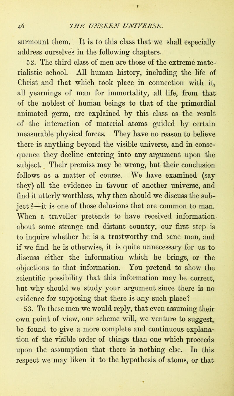 surmount them. It is to this class that we shall especially address ourselves in the following chapters. 52. The third class of men are those of the extreme mate- rialistic school. All human history, including the life of Christ and that which took place in connection with it, all yearnings of man for immortality, all life, from that of the noblest of human beings to that of the primordial animated germ, are explained by this class as the result of the interaction of material atoms guided by certain measurable physical forces. They have no reason to believe there is anything beyond the visible universe, and in conse- quence they decline entering into any argument upon the subject.. Their premiss may be wrong, but their conclusion follows as a matter of course. We have examined (say they) all the evidence in favour of another universe, and find it utterly worthless, why then should we discuss the sub- ject ?—it is one of those delusions that are common to man. When a traveller pretends to have received information about some strange and distant country, our first step is to inquire whether he is a trustworthy and sane man, and if we find he is otherwise, it is quite unnecessary for us to discuss either the information which he brings, or the objections to that information. You pretend to show the scientific possibility that this information may be correct, but why should we study your argument since there is no evidence for supposing that there is any such place? 53. To these men we would reply, that even assuming their own point of view, our scheme will, we venture to suggest, be found to give a more complete and continuous explana- tion of the visible order of things than one which proceeds upon the assumption that there is nothing else. In this respect we may liken it to the hypothesis of atoms, or that