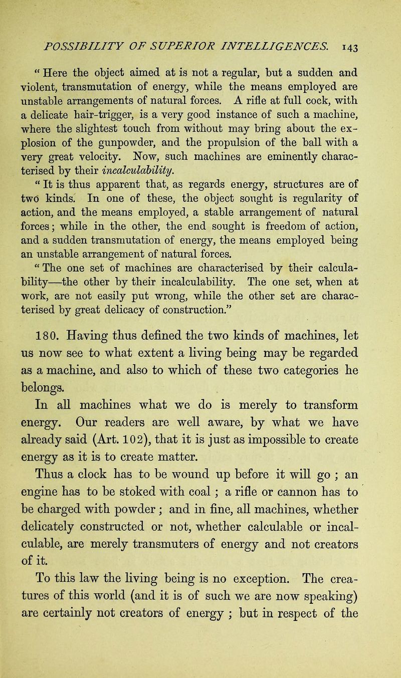 “ Here the object aimed at is not a regular, but a sudden and violent, transmutation of energy, while the means employed are unstable arrangements of natural forces. A rifle at full cock, with a delicate hair-trigger, is a very good instance of such a machine, where the slightest touch from without may bring about the ex- plosion of the gunpowder, and the propulsion of the ball with a very great velocity. Now, such machines are eminently charac- terised by their incalculability. “ It is thus apparent that, as regards energy, structures are of two kinds. In one of these, the object sought is regularity of action, and the means employed, a stable arrangement of natural forces; while in the other, the end sought is freedom of action, and a sudden transmutation of energy, the means employed being an unstable arrangement of natural forces. “ The one set of machines are characterised by their calcula- bility—the other by their incalculability. The one set, when at work, are not easily put wrong, while the other set are charac- terised by great delicacy of construction.” 180. Having thus defined the two kinds of machines, let ns now see to what extent a living being may be regarded as a machine, and also to which of these two categories he belongs. In all machines what we do is merely to transform energy. Our readers are well aware, by what we have already said (Art. 102), that it is just as impossible to create energy as it is to create matter. Thus a clock has to be wound up before it will go ; an engine has to be stoked with coal; a rifle or cannon has to be charged with powder ; and in fine, all machines, whether delicately constructed or not, whether calculable or incal- culable, are merely transmuters of energy and not creators of it. To this law the living being is no exception. The crea- tures of this world (and it is of such we are now speaking) are certainly not creators of energy ; but in respect of the