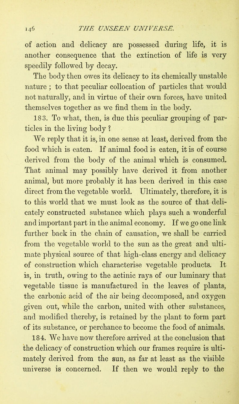of action and delicacy are possessed during life, it is another consequence that the extinction of life is very speedily followed by decay. The body then owes its delicacy to its chemically unstable nature ; to that peculiar collocation of particles that would not naturally, and in virtue of their own forces, have united themselves together as we find them in the body. 183. To what, then, is due this peculiar grouping of par- ticles in the living body l We reply that it is, in one sense at least, derived from the food which is eaten. If animal food is eaten, it is of course derived from the body of the animal which is consumed. That animal may possibly have derived it from another animal, but more probably it has been derived in this case direct from the vegetable world. Ultimately, therefore, it is to this world that we must look as the source of that deli- cately constructed substance which plays such a wonderful and important part in the animal economy. If we go one link further back in the chain of causation, we shall be carried from the vegetable world to the sun as the great and ulti- mate physical source of that high-class energy and delicacy of construction which characterise vegetable products. It is, in truth, owing to the actinic rays of our luminary that vegetable tissue is manufactured in the leaves of plants, the carbonic acid of the air being decomposed, and oxygen given out, while the carbon, united with other substances, and modified thereby, is retained by the plant to form part of its substance, or perchance to become the food of animals. 184. We have now therefore arrived at the conclusion that the delicacy of construction which our frames require is ulti- mately derived from the sun, as far at least as the visible universe is concerned. If then we would reply to the