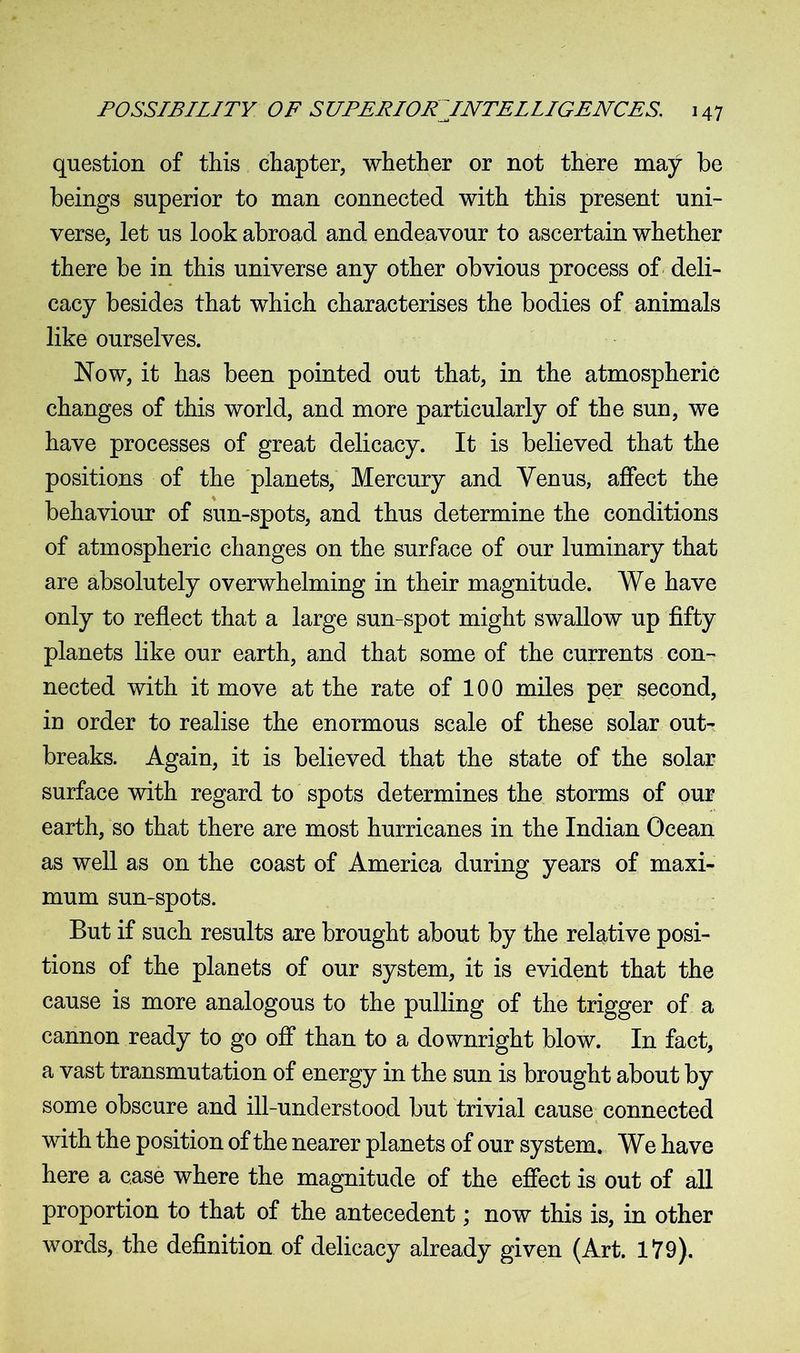 question of this chapter, whether or not there may be beings superior to man connected with this present uni- verse, let us look abroad and endeavour to ascertain whether there be in this universe any other obvious process of deli- cacy besides that which characterises the bodies of animals like ourselves. Now, it has been pointed out that, in the atmospheric changes of this world, and more particularly of the sun, we have processes of great delicacy. It is believed that the positions of the planets, Mercury and Venus, affect the behaviour of sun-spots, and thus determine the conditions of atmospheric changes on the surface of our luminary that are absolutely overwhelming in their magnitude. We have only to reflect that a large sun-spot might swallow up fifty planets like our earth, and that some of the currents con- nected with it move at the rate of 100 miles per second, in order to realise the enormous scale of these solar out- breaks. Again, it is believed that the state of the solar surface with regard to spots determines the storms of our earth, so that there are most hurricanes in the Indian Ocean as well as on the coast of America during years of maxi- mum sun-spots. But if such results are brought about by the relative posi- tions of the planets of our system, it is evident that the cause is more analogous to the pulling of the trigger of a cannon ready to go off than to a downright blow. In fact, a vast transmutation of energy in the sun is brought about by some obscure and ill-understood but trivial cause connected with the position of the nearer planets of our system. We have here a case where the magnitude of the effect is out of all proportion to that of the antecedent; now this is, in other words, the definition of delicacy already given (Art. 179).