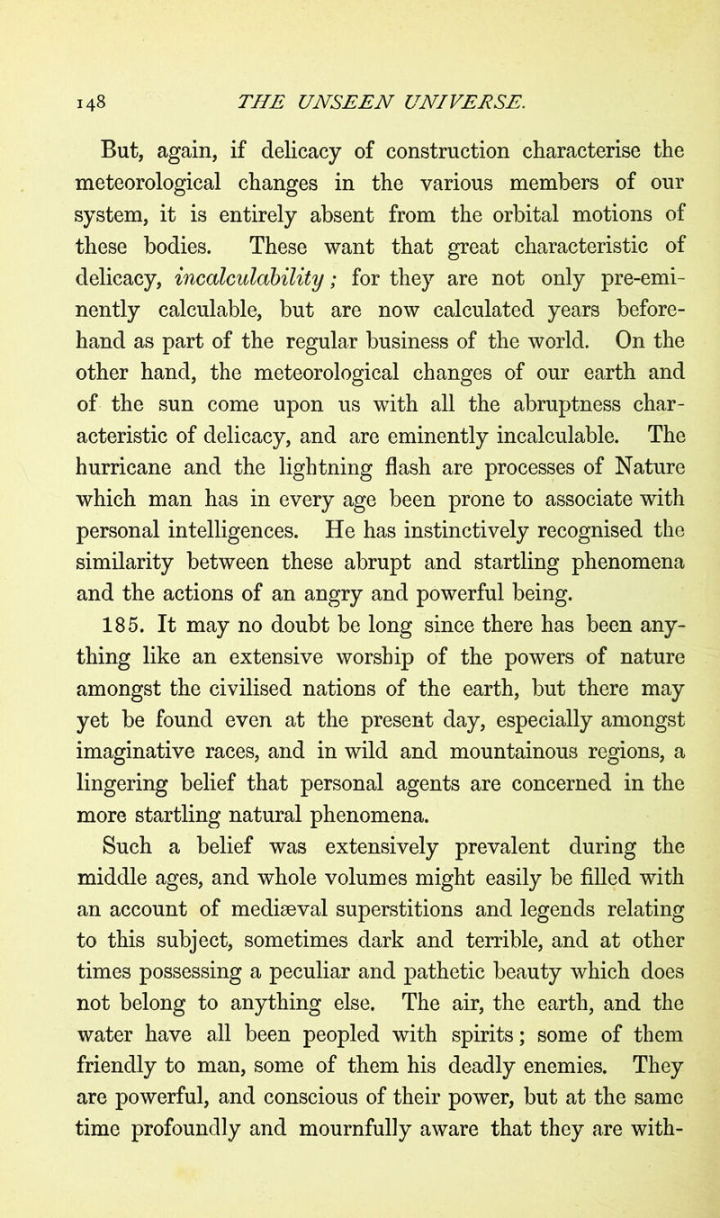But, again, if delicacy of construction characterise the meteorological changes in the various members of our system, it is entirely absent from the orbital motions of these bodies. These want that great characteristic of delicacy, incalculdbility; for they are not only pre-emi- nently calculable, but are now calculated years before- hand as part of the regular business of the world. On the other hand, the meteorological changes of our earth and of the sun come upon us with all the abruptness char- acteristic of delicacy, and are eminently incalculable. The hurricane and the lightning flash are processes of Nature which man has in every age been prone to associate with personal intelligences. He has instinctively recognised the similarity between these abrupt and startling phenomena and the actions of an angry and powerful being. 185. It may no doubt be long since there has been any- thing like an extensive worship of the powers of nature amongst the civilised nations of the earth, but there may yet be found even at the present day, especially amongst imaginative races, and in wild and mountainous regions, a lingering belief that personal agents are concerned in the more startling natural phenomena. Such a belief was extensively prevalent during the middle ages, and whole volumes might easily be filled with an account of mediaeval superstitions and legends relating to this subject, sometimes dark and terrible, and at other times possessing a peculiar and pathetic beauty which does not belong to anything else. The air, the earth, and the water have all been peopled with spirits; some of them friendly to man, some of them his deadly enemies. They are powerful, and conscious of their power, but at the same time profoundly and mournfully aware that they are with-