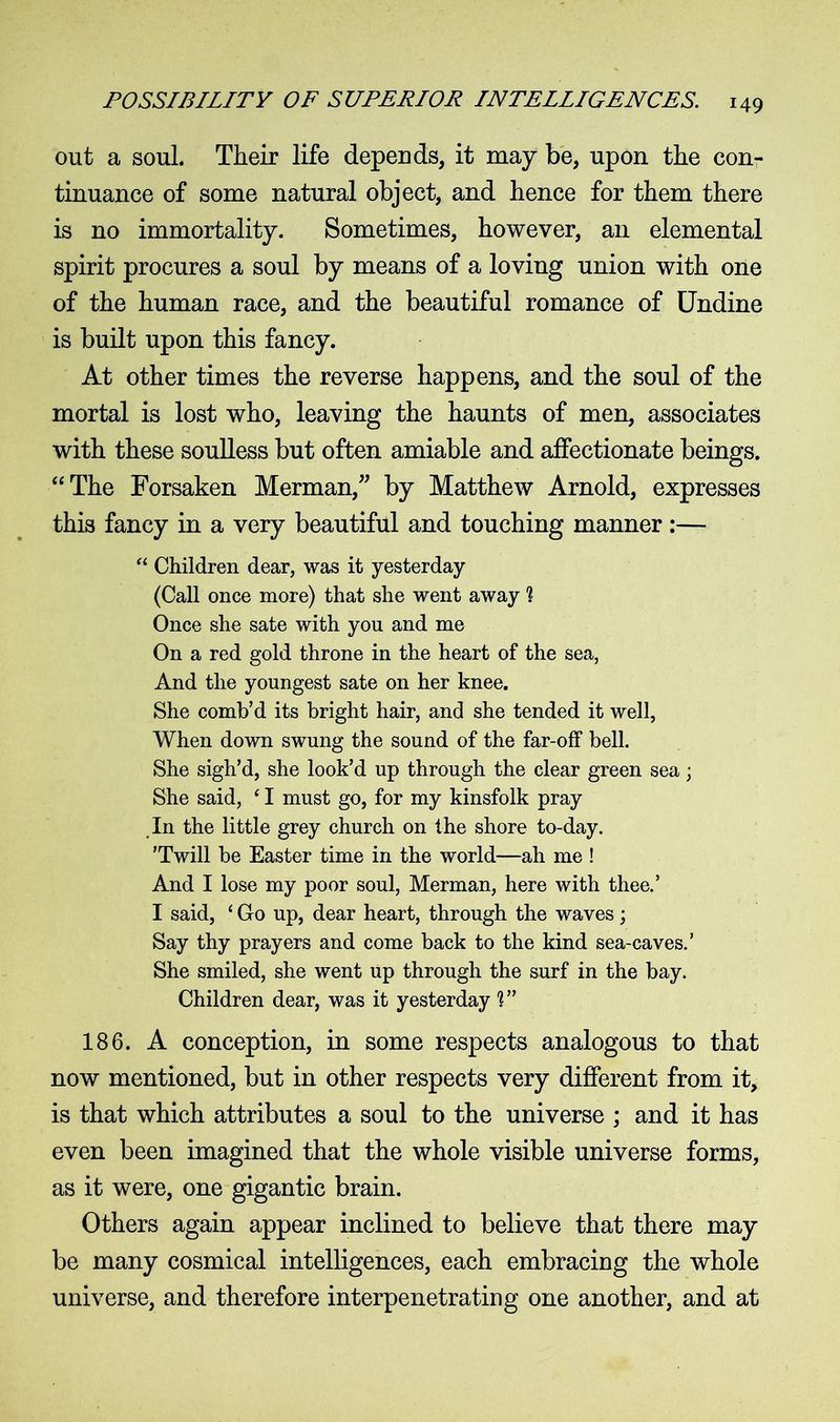 out a soul. Their life depends, it may be, upon the con- tinuance of some natural object, and hence for them there is no immortality. Sometimes, however, an elemental spirit procures a soul by means of a loving union with one of the human race, and the beautiful romance of Undine is built upon this fancy. At other times the reverse happens, and the soul of the mortal is lost who, leaving the haunts of men, associates with these soulless but often amiable and affectionate beings. “The Forsaken Merman/' by Matthew Arnold, expresses this fancy in a very beautiful and touching manner:— “ Children dear, was it yesterday (Call once more) that she went away ? Once she sate with you and me On a red gold throne in the heart of the sea, And the youngest sate on her knee. She comb’d its bright hair, and she tended it well, When down swung the sound of the far-off bell. She sigh’d, she look’d up through the clear green sea; She said, ‘ I must go, for my kinsfolk pray In the little grey church on the shore to-day. ’Twill be Easter time in the world—ah me ! And I lose my poor soul, Merman, here with thee.’ I said, ‘ Co up, dear heart, through the waves; Say thy prayers and come back to the kind sea-caves.’ She smiled, she went up through the surf in the bay. Children dear, was it yesterday 1” 186. A conception, in some respects analogous to that now mentioned, but in other respects very different from it, is that which attributes a soul to the universe ; and it has even been imagined that the whole visible universe forms, as it were, one gigantic brain. Others again appear inclined to believe that there may be many cosmical intelligences, each embracing the whole universe, and therefore interpenetrating one another, and at