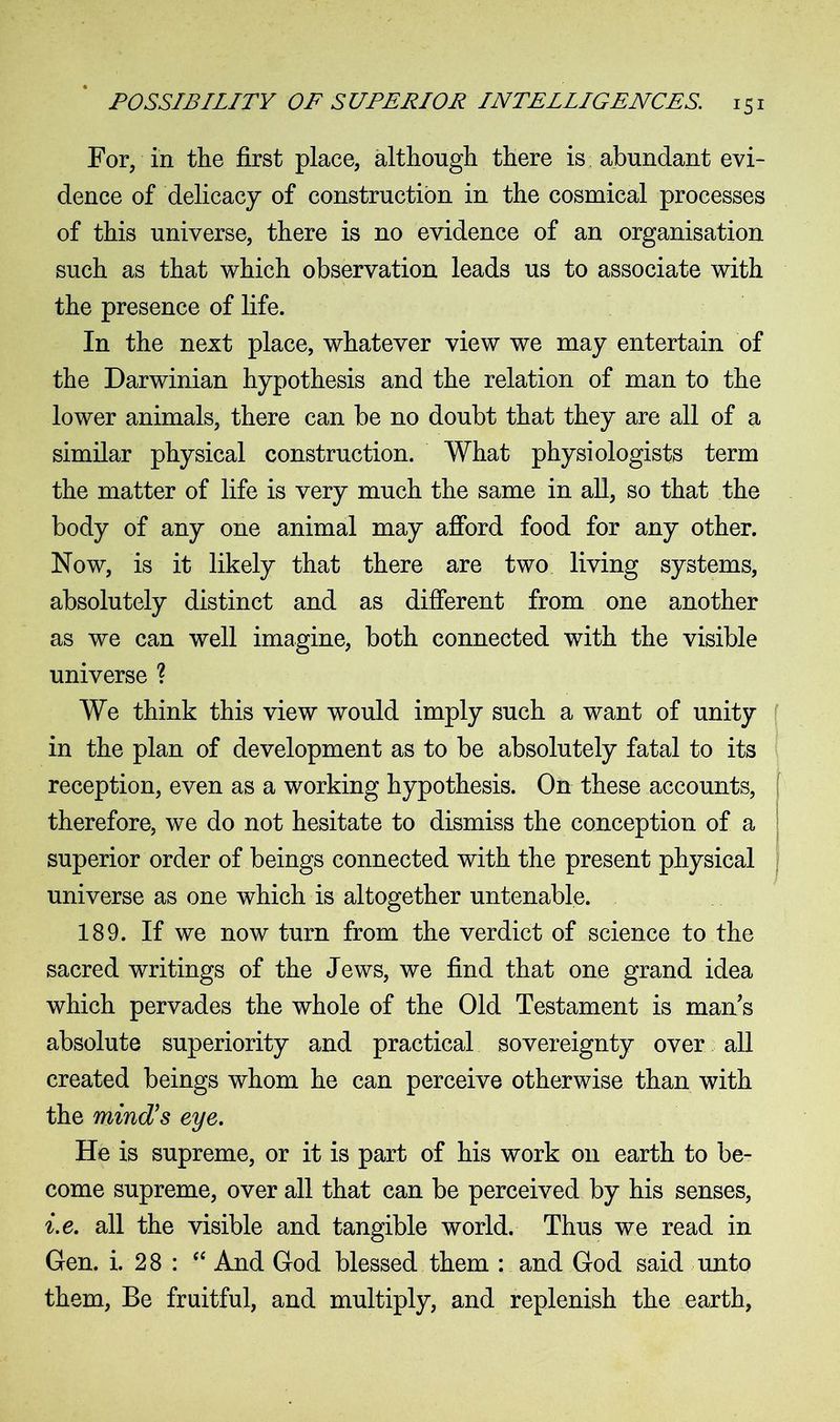 For, in the first place, although there is abundant evi- dence of delicacy of construction in the cosmical processes of this universe, there is no evidence of an organisation such as that which observation leads us to associate with the presence of life. In the next place, whatever view we may entertain of the Darwinian hypothesis and the relation of man to the lower animals, there can be no doubt that they are all of a similar physical construction. What physiologists term the matter of life is very much the same in all, so that the body of any one animal may afford food for any other. Now, is it likely that there are two living systems, absolutely distinct and as different from one another as we can well imagine, both connected with the visible universe ? We think this view would imply such a want of unity in the plan of development as to be absolutely fatal to its reception, even as a working hypothesis. On these accounts, therefore, we do not hesitate to dismiss the conception of a superior order of beings connected with the present physical universe as one which is altogether untenable. 189. If we now turn from the verdict of science to the sacred writings of the Jews, we find that one grand idea which pervades the whole of the Old Testament is man s absolute superiority and practical sovereignty over all created beings whom he can perceive otherwise than with the mind’s eye. He is supreme, or it is part of his work on earth to be- come supreme, over all that can be perceived by his senses, i.e. all the visible and tangible world. Thus we read in Gen. i. 28 : “ And God blessed them : and God said unto them, Be fruitful, and multiply, and replenish the earth,