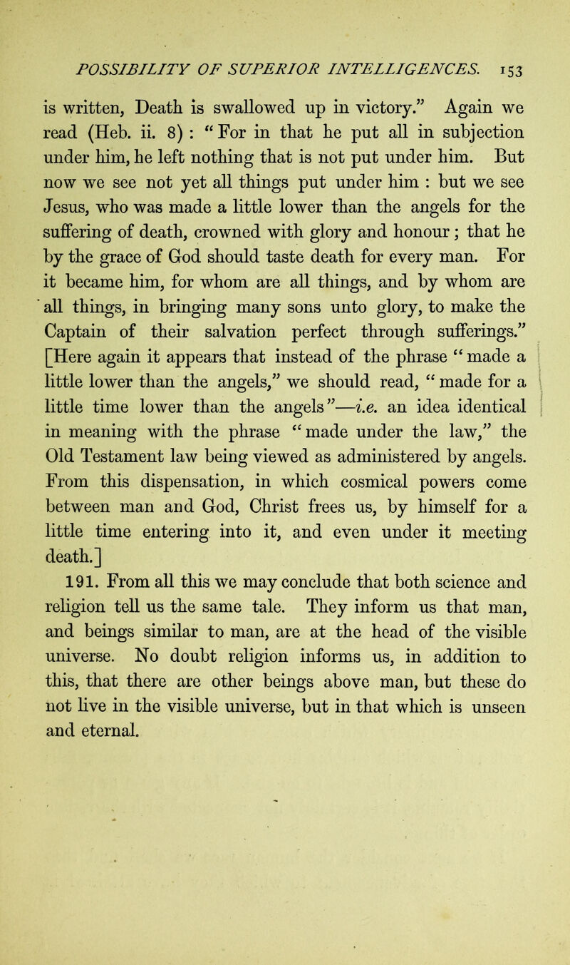 is written, Death is swallowed up in victory.” Again we read (Heb. ii. 8) : “ For in that he put all in subjection under him, he left nothing that is not put under him. But now we see not yet all things put under him : but we see Jesus, who was made a little lower than the angels for the suffering of death, crowned with glory and honour; that he by the grace of God should taste death for every man. For it became him, for whom are all things, and by whom are all things, in bringing many sons unto glory, to make the Captain of their salvation perfect through sufferings.” [Here again it appears that instead of the phrase “ made a little lower than the angels,” we should read, “ made for a little time lower than the angels”—i.e. an idea identical in meaning with the phrase “made under the law,” the Old Testament law being viewed as administered by angels. From this dispensation, in which cosmical powers come between man and God, Christ frees us, by himself for a little time entering into it, and even under it meeting death.] 191. From all this wre may conclude that both science and religion tell us the same tale. They inform us that man, and beings similar to man, are at the head of the visible universe. No doubt religion informs us, in addition to this, that there are other beings above man, but these do not live in the visible universe, but in that which is unseen and eternal.
