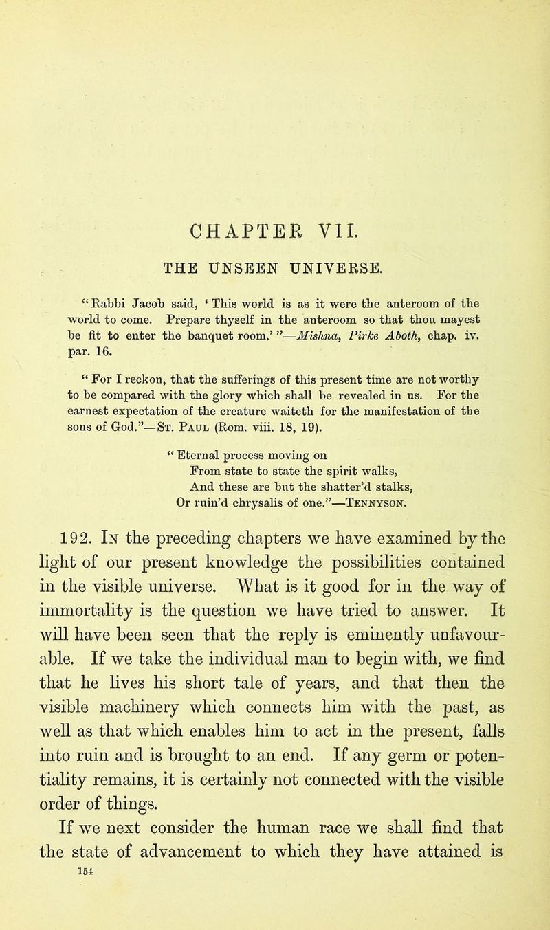 CHAPTER VII. THE UNSEEN UNIVERSE. c< Rabbi Jacob said, ‘ This world is as it were the anteroom of the world to come. Prepare thyself in the anteroom so that thou mayest be fit to enter the banquet room.’ ”—Mishna, PirTce Aboth, chap. iv. par. 16. “ For I reckon, that the sufferings of this present time are not worthy to be compared with the glory which shall be revealed in us. For the earnest expectation of the creature waiteth for the manifestation of the sons of God.”—St. Paul (Rom. viii. 18, 19). “ Eternal process moving on From state to state the spirit walks, And these are but the shatter’d stalks, Or ruin’d chrysalis of one.”—Tennyson. 192. In the preceding chapters we have examined by the light of our present knowledge the possibilities contained in the visible universe. What is it good for in the way of immortality is the question we have tried to answer. It will have been seen that the reply is eminently unfavour- able. If we take the individual man to begin with, we find that he lives his short tale of years, and that then the visible machinery which connects him with the past, as well as that which enables him to act in the present, falls into ruin and is brought to an end. If any germ or poten- tiality remains, it is certainly not connected with the visible order of things. If we next consider the human race we shall find that the state of advancement to which they have attained is