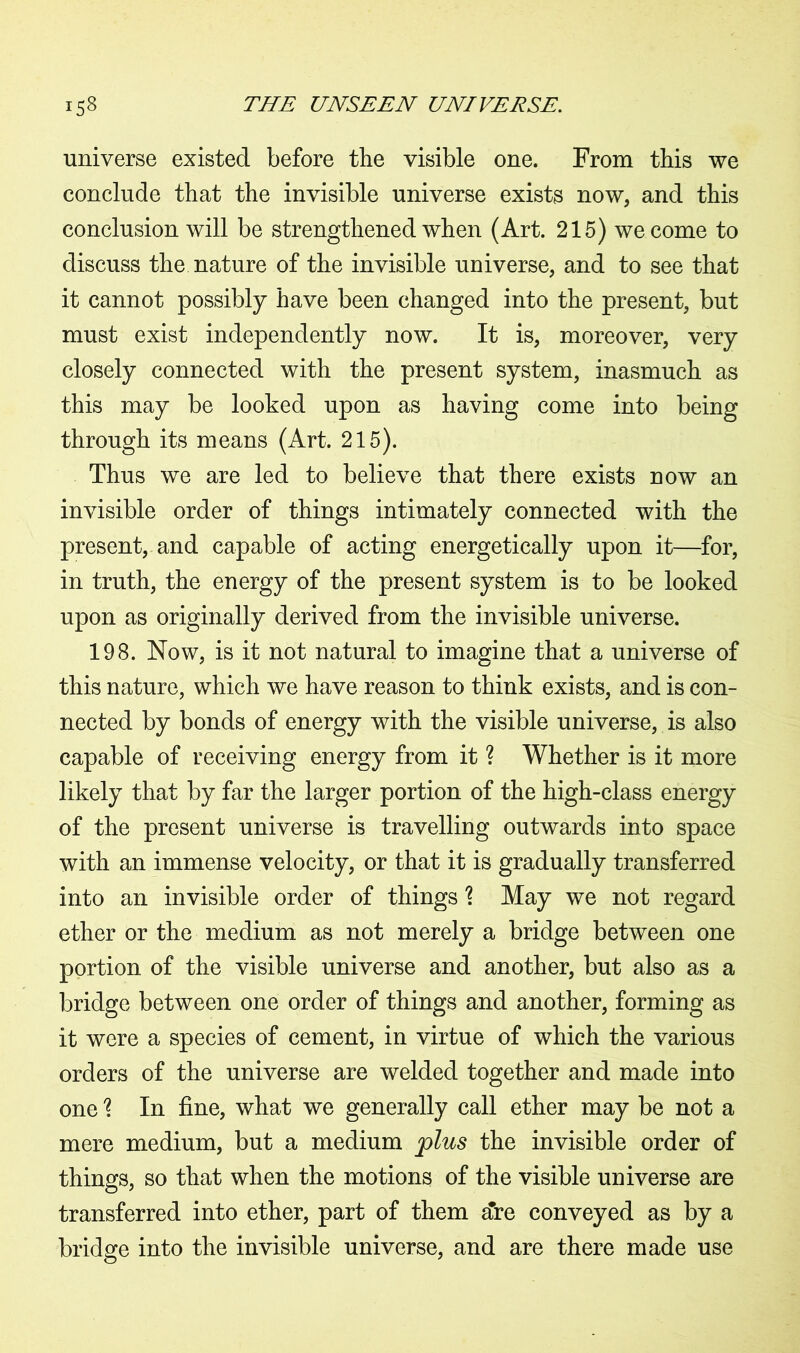universe existed before the visible one. From this we conclude that the invisible universe exists now, and this conclusion will be strengthened when (Art. 215) we come to discuss the nature of the invisible universe, and to see that it cannot possibly have been changed into the present, but must exist independently now. It is, moreover, very closely connected with the present system, inasmuch as this may be looked upon as having come into being through its means (Art. 215). Thus we are led to believe that there exists now an invisible order of things intimately connected with the present, and capable of acting energetically upon it—for, in truth, the energy of the present system is to be looked upon as originally derived from the invisible universe. 198. Now, is it not natural to imagine that a universe of this nature, which we have reason to think exists, and is con- nected by bonds of energy with the visible universe, is also capable of receiving energy from it ? Whether is it more likely that by far the larger portion of the high-class energy of the present universe is travelling outwards into space with an immense velocity, or that it is gradually transferred into an invisible order of things \ May we not regard ether or the medium as not merely a bridge between one portion of the visible universe and another, but also as a bridge between one order of things and another, forming as it were a species of cement, in virtue of which the various orders of the universe are welded together and made into one \ In fine, what we generally call ether may be not a mere medium, but a medium plus the invisible order of things, so that when the motions of the visible universe are transferred into ether, part of them a're conveyed as by a bridge into the invisible universe, and are there made use