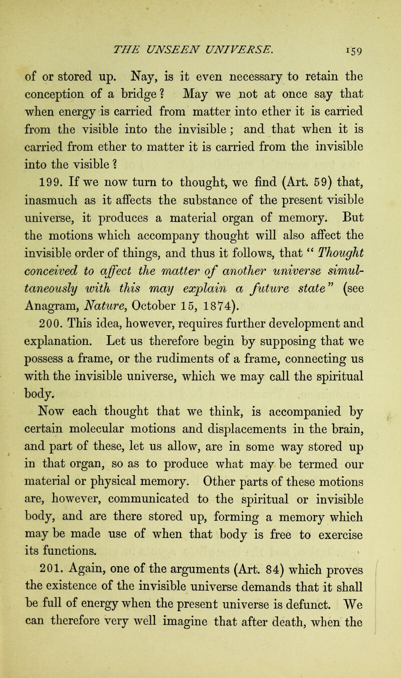 of or stored up. Nay, is it even necessary to retain the conception of a bridge ? May we not at once say that when energy is carried from matter into ether it is carried from the visible into the invisible; and that when it is carried from ether to matter it is carried from the invisible into the visible \ 199. If we now turn to thought, we find (Art. 59) that, inasmuch as it affects the substance of the present visible universe, it produces a material organ of memory. But the motions which accompany thought will also affect the invisible order of things, and thus it follows, that “ Thought conceived to affect the matter of another universe simul- taneously with this may explain a future state” (see Anagram, Nature, October 15, 1874). 200. This idea, however, requires further development and explanation. Let us therefore begin by supposing that we possess a frame, or the rudiments of a frame, connecting us with the invisible universe, which we may call the spiritual body. Now each thought that we think, is accompanied by certain molecular motions and displacements in the brain, and part of these, let us allow, are in some way stored up in that organ, so as to produce what may be termed our material or physical memory. Other parts of these motions are, however, communicated to the spiritual or invisible body, and are there stored up, forming a memory which may be made use of when that body is free to exercise its functions. 201. Again, one of the arguments (Art. 84) which proves the existence of the invisible universe demands that it shall be full of energy when the present universe is defunct. We can therefore very well imagine that after death, when the