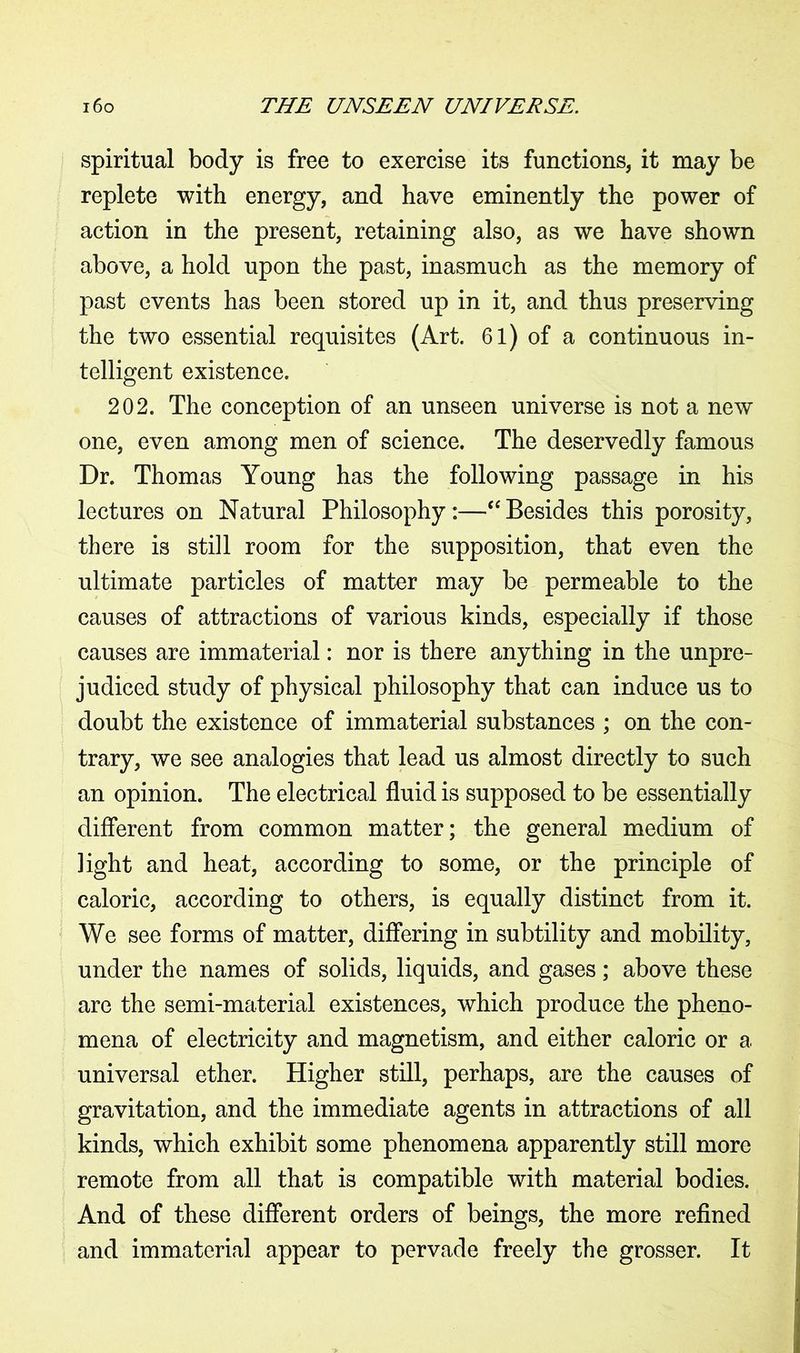 spiritual body is free to exercise its functions, it may be replete with energy, and have eminently the power of action in the present, retaining also, as we have shown above, a hold upon the past, inasmuch as the memory of past events has been stored up in it, and thus preserving the two essential requisites (Art. 61) of a continuous in- telligent existence. 202. The conception of an unseen universe is not a new one, even among men of science. The deservedly famous Dr. Thomas Young has the following passage in his lectures on Natural Philosophy :—“ Besides this porosity, there is still room for the supposition, that even the ultimate particles of matter may be permeable to the causes of attractions of various kinds, especially if those causes are immaterial: nor is there anything in the unpre- judiced study of physical philosophy that can induce us to doubt the existence of immaterial substances ; on the con- trary, we see analogies that lead us almost directly to such an opinion. The electrical fluid is supposed to be essentially different from common matter; the general medium of light and heat, according to some, or the principle of caloric, according to others, is equally distinct from it. We see forms of matter, differing in subtility and mobility, under the names of solids, liquids, and gases; above these are the semi-material existences, which produce the pheno- mena of electricity and magnetism, and either caloric or a universal ether. Higher still, perhaps, are the causes of gravitation, and the immediate agents in attractions of all kinds, which exhibit some phenomena apparently still more remote from all that is compatible with material bodies. And of these different orders of beings, the more refined and immaterial appear to pervade freely the grosser. It