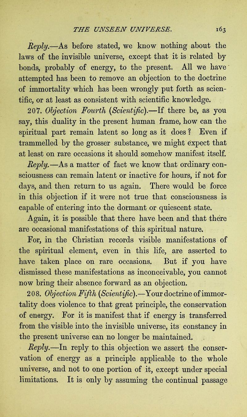 Reply.—As before stated, we know nothing about the laws of the invisible universe, except that it is related by bonds, probably of energy, to the present. All we have attempted has been to remove an objection to the doctrine of immortality which has been wrongly put forth as scien- tific, or at least as consistent with scientific knowledge. 207. Objection Fourth (Scientific).—If there be, as you say, this duality in the present human frame, how can the spiritual part remain latent so long as it does ? Even if trammelled by the grosser substance, we might expect that at least on rare occasions it should somehow manifest itself. Reply,— As a matter of fact we know that ordinary con- sciousness can remain latent or inactive for hours, if not for days, and then return to us again. There would be force in this objection if it were not true that consciousness is capable of entering into the dormant or quiescent state. Again, it is possible that there have been and that there are occasional manifestations of this spiritual nature. For, in the Christian records visible manifestations of the spiritual element, even in this life, are asserted to have taken place on rare occasions. But if you have dismissed these manifestations as inconceivable, you cannot now bring their absence forward as an objection. 208. Objection Fifth (Scientific).—Your doctrine of immor- tality does violence to that great principle, the conservation of energy. For it is manifest that if energy is transferred from the visible into the invisible universe, its constancy in the present universe can no longer be maintained. Reply.—In reply to this objection we assert the conser- vation of energy as a principle applicable to the whole universe, and not to one portion of it, except under special limitations. It is only by assuming the continual passage