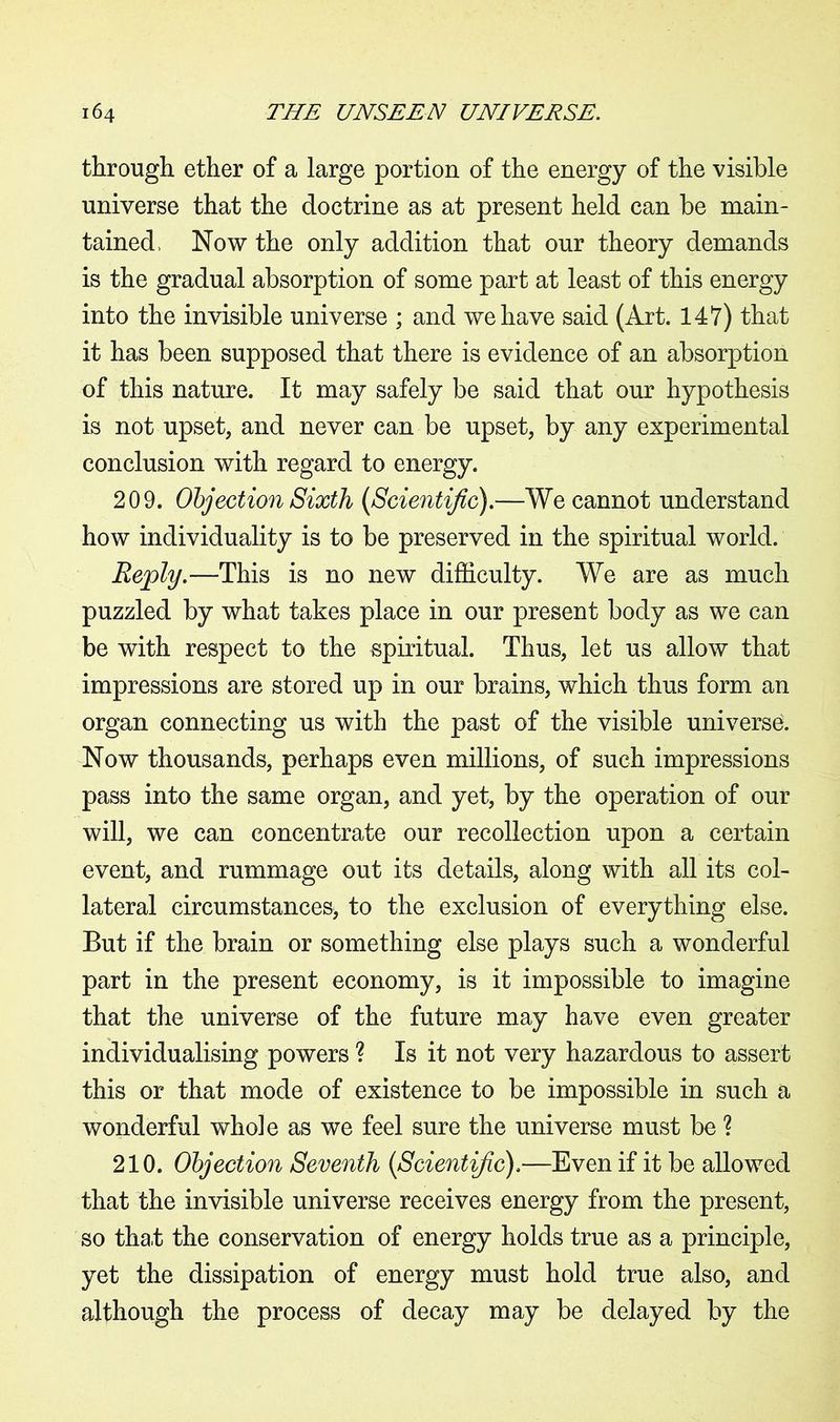 through ether of a large portion of the energy of the visible universe that the doctrine as at present held can be main- tained, Now the only addition that our theory demands is the gradual absorption of some part at least of this energy into the invisible universe ; and we have said (Art. 147) that it has been supposed that there is evidence of an absorption of this nature. It may safely be said that our hypothesis is not upset, and never can be upset, by any experimental conclusion with regard to energy. 209. Objection Sixth (1Scientific).—We cannot understand how individuality is to be preserved in the spiritual world. Reply.—This is no new difficulty. We are as much puzzled by what takes place in our present body as we can be with respect to the spiritual. Thus, let us allow that impressions are stored up in our brains, which thus form an organ connecting us with the past of the visible universe. Now thousands, perhaps even millions, of such impressions pass into the same organ, and yet, by the operation of our will, we can concentrate our recollection upon a certain event, and rummage out its details, along with all its col- lateral circumstances* to the exclusion of everything else. But if the brain or something else plays such a wonderful part in the present economy, is it impossible to imagine that the universe of the future may have even greater individualising powers ? Is it not very hazardous to assert this or that mode of existence to be impossible in such a wonderful whole as we feel sure the universe must be ? 210. Objection Seventh (Scientific),—Even if it be allowed that the invisible universe receives energy from the present, so tha/fc the conservation of energy holds true as a principle, yet the dissipation of energy must hold true also, and although the process of decay may be delayed by the