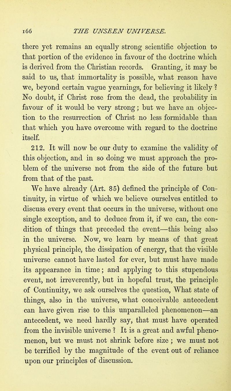 there yet remains an equally strong scientific objection to that portion of the evidence in favour of the doctrine which is derived from the Christian records. Granting, it may be said to us, that immortality is possible, what reason have wTe, beyond certain vague yearnings, for believing it likely ? No doubt, if Christ rose from the dead, the probability in favour of it would be very strong; but we have an objec- tion to the resurrection of Christ no less formidable than that which you have overcome with regard to the doctrine itself. 212. It will now be our duty to examine the validity of this objection, and in so doing we must approach the pro- blem of the universe not from the side of the future but from that of the past. We have already (Art. 85) defined the principle of Con- tinuity, in virtue of which we believe ourselves entitled to discuss every event that occurs in the universe, without one single exception, and to deduce from it, if we can, the con- dition of things that preceded the event—this being also in the universe. Now, we learn by means of that great physical principle, the dissipation of energy, that the visible universe cannot have lasted for ever, but must have made its appearance in time; and applying to this stupendous event, not irreverently, but in hopeful trust, the principle of Continuity, we ask ourselves the question, What state of things, also in the universe, what conceivable antecedent can have given rise to this unparalleled phenomenon—an antecedent, we need hardly say, that must have operated from the invisible universe ? It is a great and awful pheno- menon, but we must not shrink before size ; we must not be terrified by the magnitude of the event out of reliance upon our principles of discussion.