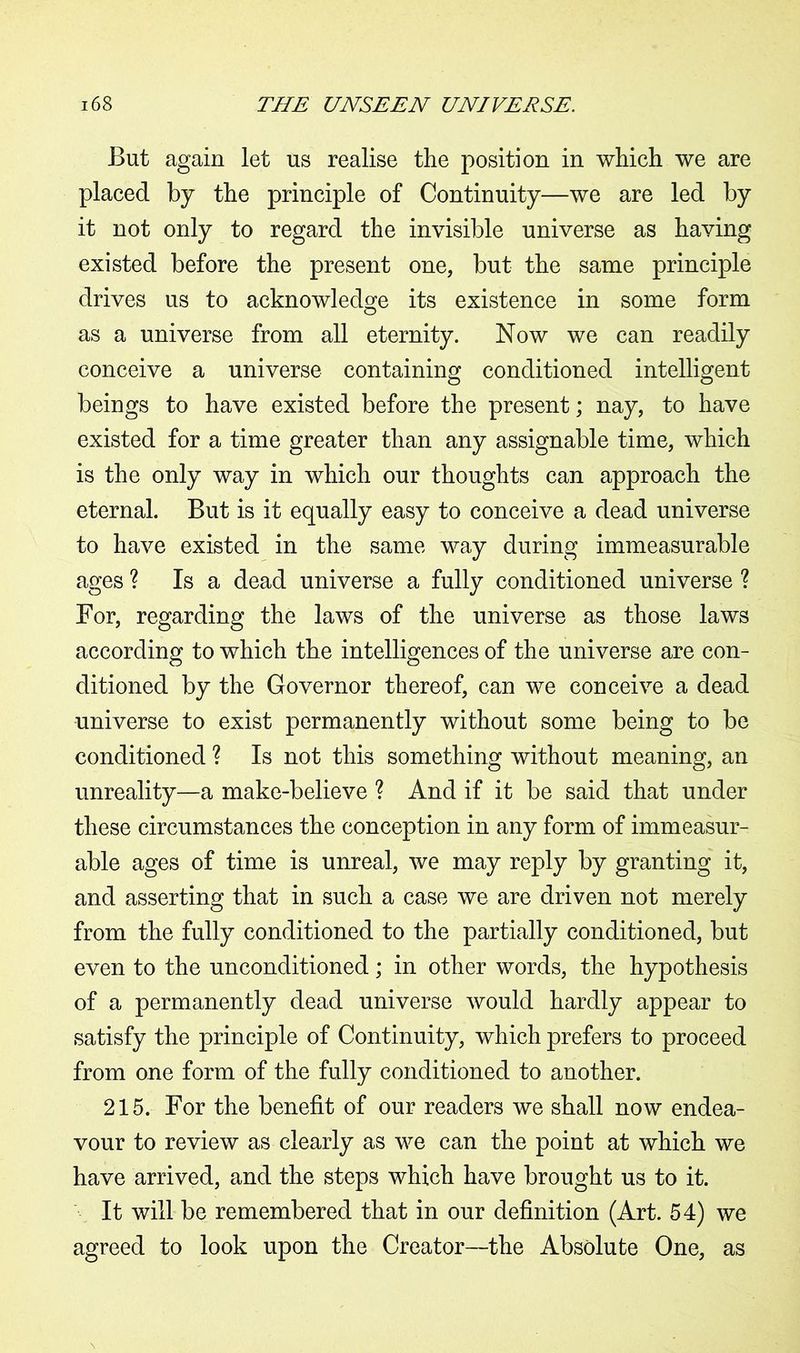 But again let us realise the position in which we are placed by the principle of Continuity—we are led by it not only to regard the invisible universe as having existed before the present one, but the same principle drives us to acknowledge its existence in some form as a universe from all eternity. Now we can readily conceive a universe containing conditioned intelligent beings to have existed before the present; nay, to have existed for a time greater than any assignable time, which is the only way in which our thoughts can approach the eternal. But is it equally easy to conceive a dead universe to have existed in the same way during immeasurable ages ? Is a dead universe a fully conditioned universe ? For, regarding the laws of the universe as those laws according to which the intelligences of the universe are con- ditioned by the Governor thereof, can we conceive a dead universe to exist permanently without some being to be conditioned ? Is not this something without meaning, an unreality—a make-believe ? And if it be said that under these circumstances the conception in any form of immeasur- able ages of time is unreal, we may reply by granting it, and asserting that in such a case we are driven not merely from the fully conditioned to the partially conditioned, but even to the unconditioned; in other words, the hypothesis of a permanently dead universe would hardly appear to satisfy the principle of Continuity, which prefers to proceed from one form of the fully conditioned to another. 215. For the benefit of our readers we shall now endea- vour to review as clearly as we can the point at which we have arrived, and the steps which have brought us to it. It will be remembered that in our definition (Art. 54) we agreed to look upon the Creator—the Absolute One, as