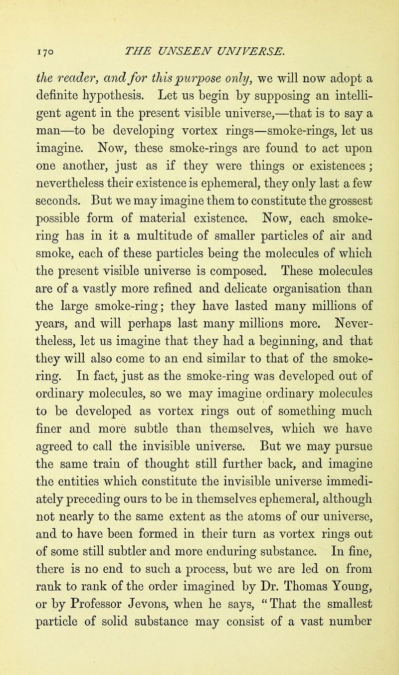 the reader, and for this purpose only, we will now adopt a definite hypothesis. Let ns begin by supposing an intelli- gent agent in the present visible universe,—that is to say a man—to be developing vortex rings—smoke-rings, let us imagine. Now, these smoke-rings are found to act upon one another, just as if they were things or existences; nevertheless their existence is ephemeral, they only last a few seconds. But we may imagine them to constitute the grossest possible form of material existence. Now, each smoke- ring has in it a multitude of smaller particles of air and smoke, each of these particles being the molecules of which the present visible universe is composed. These molecules are of a vastly more refined and delicate organisation than the large smoke-ring; they have lasted many millions of years, and will perhaps last many millions more. Never- theless, let us imagine that they had a beginning, and that they will also come to an end similar to that of the smoke- ring. In fact, just as the smoke-ring was developed out of ordinary molecules, so we may imagine ordinary molecules to be developed as vortex rings out of something much finer and more subtle than themselves, which we have agreed to call the invisible universe. But we may pursue the same train of thought still further back, and imagine the entities which constitute the invisible universe immedi- ately preceding ours to be in themselves ephemeral, although not nearly to the same extent as the atoms of our universe, and to have been formed in their turn as vortex rings out of some still subtler and more enduring substance. In fine, there is no end to such a process, but we are led on from rank to rank of the order imagined by Dr. Thomas Young, or by Professor Jevons, when he says, “ That the smallest particle of solid substance may consist of a vast number