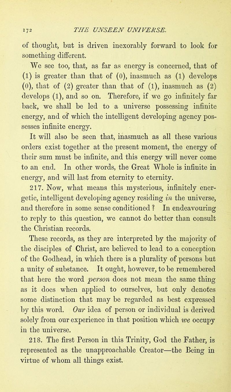 of thought, but is driven inexorably forward to look for something different. We see too, that, as far as energy is concerned, that of (l) is greater than that of (0), inasmuch as (l) develops (0), that of (2) greater than that of (l), inasmuch as (2) develops (l), and so on. Therefore, if we go infinitely far back, we shall be led to a universe possessing infinite energy, and of which the intelligent developing agency pos- sesses infinite energy. It will also be seen that, inasmuch as all these various orders exist together at the present moment, the energy of their sum must be infinite, and this energy will never come to an end. In other words, the Great Whole is infinite in energy, and will last from eternity to eternity. 217. Now, what means this mysterious, infinitely ener- getic, intelligent developing agency residing in the universe, and therefore in some sense conditioned ? In endeavouring to reply to this question, we cannot do better than consult the Christian records. These records, as they are interpreted by the majority of the disciples of Christ, are believed to lead to a conception of the Godhead, in which there is a plurality of persons but a unity of substance. It ought, however, to be remembered that here the word person does not mean the same thing as it does when applied to ourselves, but only denotes some distinction that may be regarded as best expressed by this word. Our idea of person or individual is derived solely from our experience in that position which we occupy in the universe. 218. The first Person in this Trinity, God the Father, is represented as the unapproachable Creator—the Being in virtue of whom all things exist.