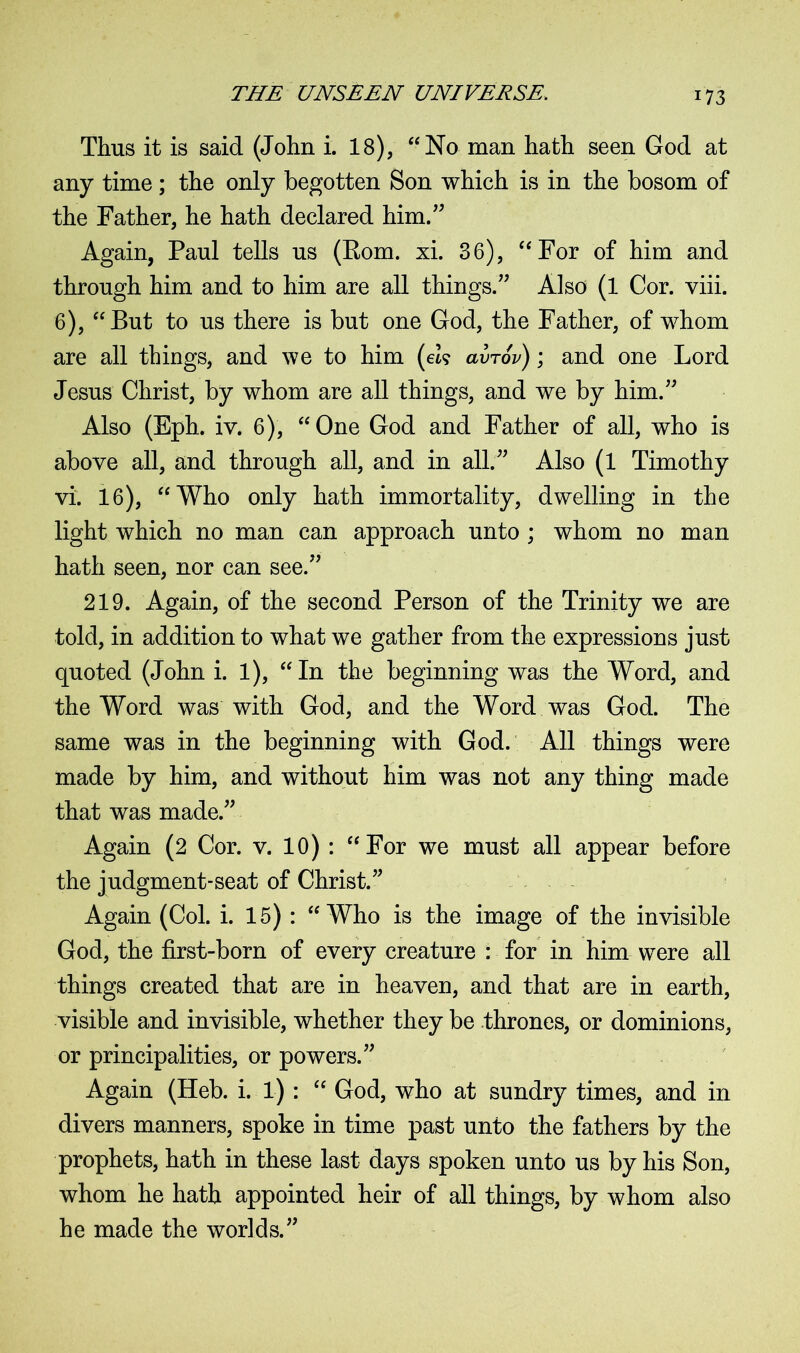 Thus it is said (John i. 18), “No man hath seen God at any time; the only begotten Son which is in the bosom of the Father, he hath declared him.” Again, Paul tells us (Rom. xi. 36), “For of him and through him and to him are all things.” Also (1 Cor. viii. 6), “But to us there is but one God, the Father, of whom are all things, and we to him (eZ? avTov); and one Lord Jesus Christ, by whom are all things, and we by him.” Also (Eph. iv. 6), “One God and Father of all, who is above all, and through all, and in all.” Also (l Timothy vi. 16), “Who only hath immortality, dwelling in the light which no man can approach unto ; whom no man hath seen, nor can see.” 219. Again, of the second Person of the Trinity we are told, in addition to what we gather from the expressions just quoted (John i. 1), “In the beginning was the Word, and the Word was with God, and the Word was God. The same was in the beginning with God. All things were made by him, and without him was not any thing made that was made.” Again (2 Cor. v. 10) : “For we must all appear before the judgment-seat of Christ.” Again (Col. i. 15) : “Who is the image of the invisible God, the first-born of every creature : for in him were all things created that are in heaven, and that are in earth, visible and invisible, whether they be thrones, or dominions, or principalities, or powers.” Again (Heb. i. 1) : “ God, who at sundry times, and in divers manners, spoke in time past unto the fathers by the prophets, hath in these last days spoken unto us by his Son, whom he hath appointed heir of all things, by whom also he made the worlds.”