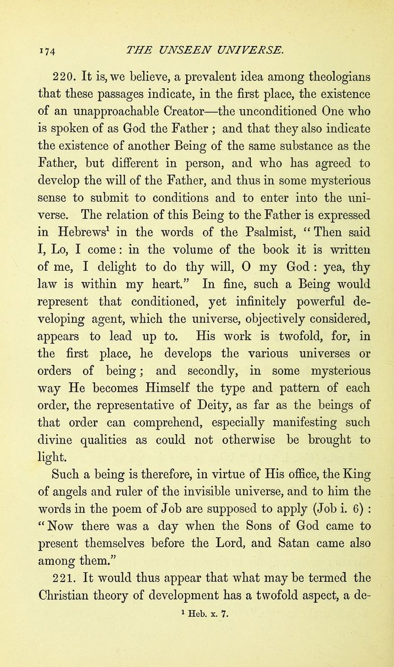 220. It is, we believe, a prevalent idea among theologians that these passages indicate, in the first place, the existence of an unapproachable Creator—the unconditioned One who is spoken of as God the Father ; and that they also indicate the existence of another Being of the same substance as the Father, but different in person, and who has agreed to develop the will of the Father, and thus in some mysterious sense to submit to conditions and to enter into the uni- verse. The relation of this Being to the Father is expressed in Hebrews1 in the words of the Psalmist, “ Then said I, Lo, I come: in the volume of the book it is written of me, I delight to do thy will, 0 my God : yea, thy law is within my heart.” In fine, such a Being would represent that conditioned, yet infinitely powerful de- veloping agent, which the universe, objectively considered, appears to lead up to. His work is twofold, for, in the first place, he develops the various universes or orders of being; and secondly, in some mysterious way He becomes Himself the type and pattern of each order, the representative of Deity, as far as the beings of that order can comprehend, especially manifesting such divine qualities as could not otherwise be brought to light. Such a being is therefore, in virtue of His office, the King of angels and ruler of the invisible universe, and to him the words in the poem of Job are supposed to apply (Job i. 6) : “Now there was a day when the Sons of God came to present themselves before the Lord, and Satan came also among them.” 221. It would thus appear that what may be termed the Christian theory of development has a twofold aspect, a de- 1 Heb. x. 7.
