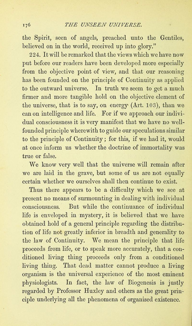the Spirit, seen of angels, preached unto the Gentiles, believed on in the world, received up into glory.” 224. It will be remarked that the views which we have now put before our readers have been developed more especially from the objective point of view, and that our reasoning has been founded on the principle of Continuity as applied to the outward universe. In truth we seem to get a much firmer and more tangible hold on the objective element of the universe, that is to say, on energy (Art. 103), than we can on intelligence and life. For if we approach our indivi- dual consciousness it is very manifest that we have no well- founded principle wherewith to guide our speculations similar to the principle of Continuity; for this, if we had it, would at once inform us whether the doctrine of immortality was true or false. We know very well that the universe will remain after we are laid in the grave, but some of us are not equally certain whether we ourselves shall then continue to exist. Thus there appears to be a difficulty which we see at present no means of surmounting in dealing with individual consciousness. But while the continuance of individual life is enveloped in mystery, it is believed that we have obtained hold of a general principle regarding the distribu- tion of life not greatly inferior in breadth and generality to the law of Continuity. We mean the principle that life proceeds from life, or to speak more accurately, that a con- ditioned living thing proceeds only from a conditioned living thing. That dead matter cannot produce a living organism is the universal experience of the most eminent physiologists. In fact, the law of Biogenesis is justly regarded by Professor Huxley and others as the great prin- ciple underlying all the phenomena of organised existence.