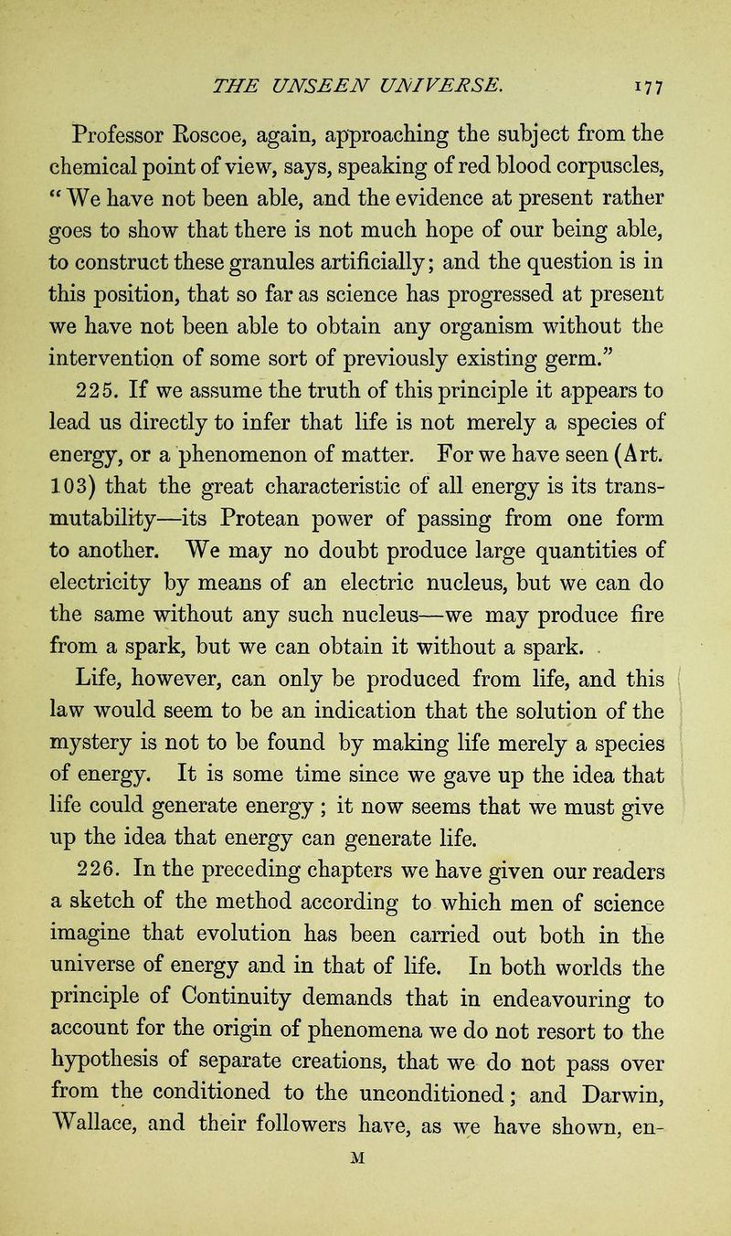 Professor Roscoe, again, approaching the subject from the chemical point of view, says, speaking of red blood corpuscles, “We have not been able, and the evidence at present rather goes to show that there is not much hope of our being able, to construct these granules artificially; and the question is in this position, that so far as science has progressed at present we have not been able to obtain any organism without the intervention of some sort of previously existing germ.” 225. If we assume the truth of this principle it appears to lead us directly to infer that life is not merely a species of energy, or a phenomenon of matter. For we have seen (Art. 103) that the great characteristic of all energy is its trans- mutability—its Protean power of passing from one form to another. We may no doubt produce large quantities of electricity by means of an electric nucleus, but we can do the same without any such nucleus—we may produce fire from a spark, but we can obtain it without a spark. Life, however, can only be produced from life, and this law would seem to be an indication that the solution of the mystery is not to be found by making life merely a species of energy. It is some time since we gave up the idea that life could generate energy ; it now seems that we must give up the idea that energy can generate life. 226. In the preceding chapters we have given our readers a sketch of the method according to which men of science imagine that evolution has been carried out both in the universe of energy and in that of life. In both worlds the principle of Continuity demands that in endeavouring to account for the origin of phenomena we do not resort to the hypothesis of separate creations, that we do not pass over from the conditioned to the unconditioned; and Darwin, Wallace, and their followers have, as we have shown, en- M
