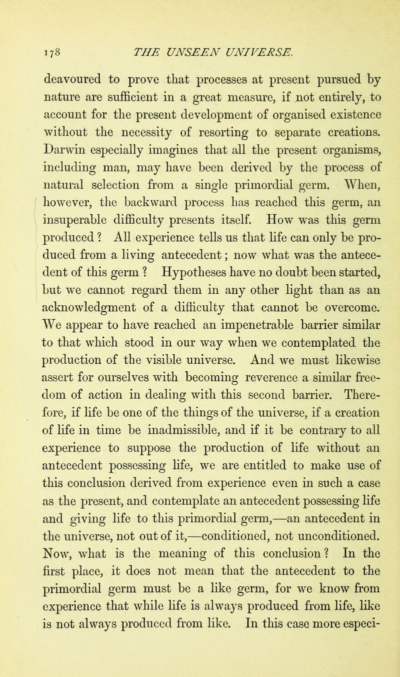 deavoured to prove that processes at present pursued by- nature are sufficient in a great measure, if not entirely, to account for the present development of organised existence without the necessity of resorting to separate creations. Darwin especially imagines that all the present organisms, including man, may have been derived by the process of natural selection from a single primordial germ. When, however, the backward process has reached this germ, an insuperable difficulty presents itself. How was this germ produced % All experience tells us that life can only be pro- duced from a living antecedent; now what was the antece- dent of this germ ? Hypotheses have no doubt been started, but we cannot regard them in any other light than as an acknowledgment of a difficulty that cannot be overcome. We appear to have reached an impenetrable barrier similar to that which stood in our way when we contemplated the production of the visible universe. And we must likewise assert for ourselves with becoming reverence a similar free- dom of action in dealing with this second barrier. There- fore, if life be one of the things of the universe, if a creation of life in time be inadmissible, and if it be contrary to all experience to suppose the production of life without an antecedent possessing life, we are entitled to make use of this conclusion derived from experience even in such a case as the present, and contemplate an antecedent possessing life and giving life to this primordial germ,—an antecedent in the universe, not out of it,—conditioned, not unconditioned. Now, what is the meaning of this conclusion ? In the first place, it does not mean that the antecedent to the primordial germ must be a like germ, for we know from experience that while life is always produced from life, like is not always produced from like. In this case more especi-