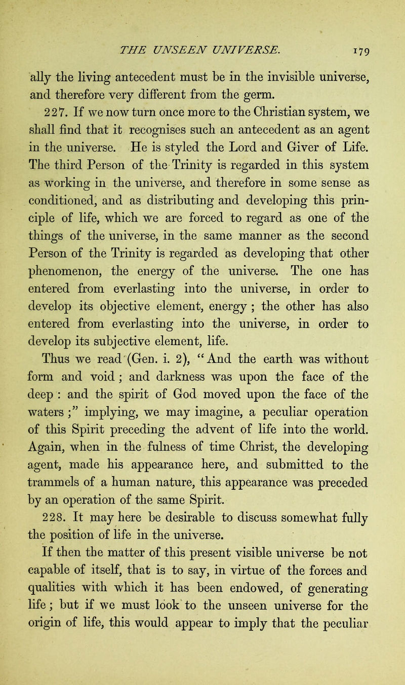 ally the living antecedent must be in the invisible universe, and therefore very different from the germ. 227. If we now turn once more to the Christian system, we shall find that it recognises such an antecedent as an agent in the universe. He is styled the Lord and Giver of Life. The third Person of the Trinity is regarded in this system as working in the universe, and therefore in some sense as conditioned, and as distributing and developing this prin- ciple of life, which we are forced to regard as one of the things of the universe, in the same manner as the second Person of the Trinity is regarded as developing that other phenomenon, the energy of the universe. The one has entered from everlasting into the universe, in order to develop its objective element, energy ; the other has also entered from everlasting into the universe, in order to develop its subjective element, life. Thus we read (Gen. i. 2), “ And the earth was without form and void ; and darkness was upon the face of the deep : and the spirit of God moved upon the face of the waters implying, we may imagine, a peculiar operation of this Spirit preceding the advent of life into the world. Again, when in the fulness of time Christ, the developing agent, made his appearance here, and submitted to the trammels of a human nature, this appearance was preceded by an operation of the same Spirit. 228. It may here be desirable to discuss somewhat fully the position of life in the universe. If then the matter of this present visible universe be not capable of itself, that is to say, in virtue of the forces and qualities with which it has been endowed, of generating life; but if we must look to the unseen universe for the origin of life, this would appear to imply that the peculiar