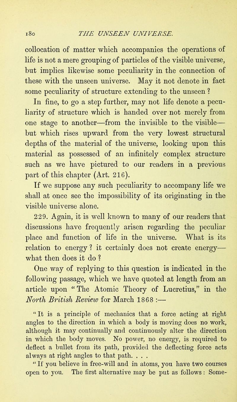 collocation of matter which accompanies the operations of life is not a mere grouping of particles of the visible universe, but implies likewise some peculiarity in the connection of these with the unseen universe. May it not denote in fact some peculiarity of structure extending to the unseen ? In fine, to go a step further, may not life denote a pecu- liarity of structure which is handed over not merely from one stage to another—from the invisible to the visible— but which rises upward from the very lowest structural depths of the material of the universe, looking upon this material as possessed of an infinitely complex structure such as we have pictured to our readers in a previous part of this chapter (Art. 216). If we suppose any such peculiarity to accompany life we shall at once see the impossibility of its originating in the visible universe alone. 229. Again, it is well known to many of our readers that discussions have frequently arisen regarding the peculiar place and function of life in the universe. What is its relation to energy ? it certainly does not create energy—■ what then does it do ? One way of replying to this question is indicated in the following passage, which we have quoted at length from an article upon “ The Atomic Theory of Lucretius,” in the North British Review for March 1868 :— “ It is a principle of mechanics that a force acting at right angles to the direction in which a body is moving does no work, although it may continually and continuously alter the direction in which the body moves. No power, no energy, is required to deflect a bullet from its path, provided the deflecting force acts always at right angles to that path. . . . “ If you believe in free-will and in atoms, you have two courses open to you. The first alternative may be put as follows : Some-