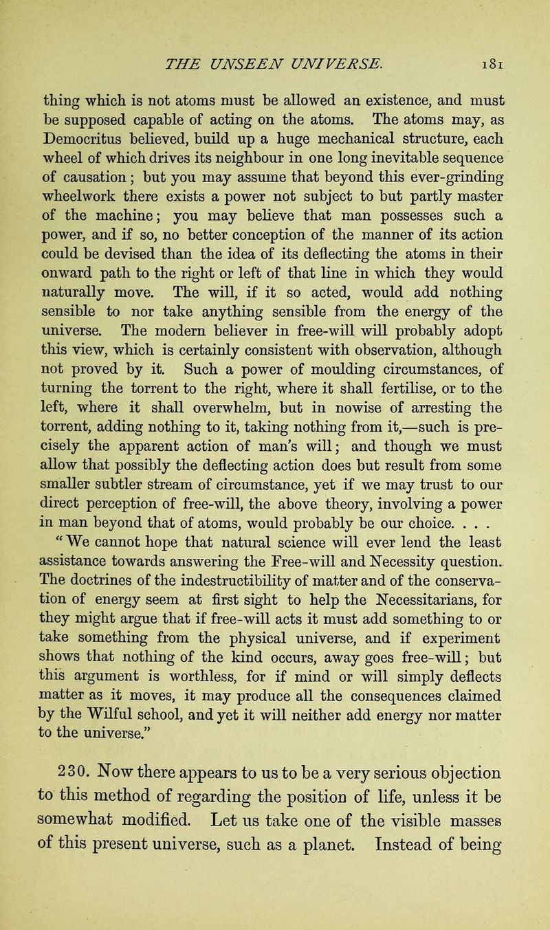 thing which is not atoms must be allowed an existence, and must be supposed capable of acting on the atoms. The atoms may, as Democritus believed, build up a huge mechanical structure, each wheel of which drives its neighbour in one long inevitable sequence of causation; but you may assume that beyond this ever-grinding wheel work there exists a power not subject to but partly master of the machine; you may believe that man possesses such a power, and if so, no better conception of the manner of its action could be devised than the idea of its deflecting the atoms in their onward path to the right or left of that line in which they would naturally move. The will, if it so acted, would add nothing sensible to nor take anything sensible from the energy of the universe. The modern believer in free-will will probably adopt this view, which is certainly consistent with observation, although not proved by it. Such a power of moulding circumstances, of turning the torrent to the right, where it shall fertilise, or to the left, where it shall overwhelm, but in nowise of arresting the torrent, adding nothing to it, taking nothing from it,—such is pre- cisely the apparent action of man’s will; and though we must allow that possibly the deflecting action does but result from some smaller subtler stream of circumstance, yet if we may trust to our direct perception of free-will, the above theory, involving a power in man beyond that of atoms, would probably be our choice. . . . “We cannot hope that natural science will ever lend the least assistance towards answering the Free-will and Necessity question. The doctrines of the indestructibility of matter and of the conserva- tion of energy seem at first sight to help the Necessitarians, for they might argue that if free-will acts it must add something to or take something from the physical universe, and if experiment shows that nothing of the kind occurs, away goes free-will; but this argument is worthless, for if mind or will simply deflects matter as it moves, it may produce all the consequences claimed by the Wilful school, and yet it will neither add energy nor matter to the universe.” 230. Now there appears to us to be a very serious objection to this method of regarding the position of life, unless it be somewhat modified. Let us take one of the visible masses of this present universe, such as a planet. Instead of being