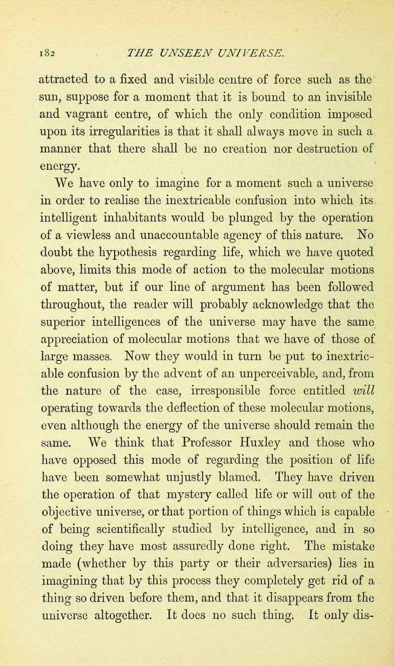 attracted to a fixed and visible centre of force such as the sun, suppose for a moment that it is bound to an invisible and vagrant centre, of which the only condition imposed upon its irregularities is that it shall always move in such a manner that there shall be no creation nor destruction of energy. We have only to imagine for a moment such a universe in order to realise the inextricable confusion into which its intelligent inhabitants would be plunged by the operation of a viewless and unaccountable agency of this nature. No doubt the hypothesis regarding life, which we have quoted above, limits this mode of action to the molecular motions of matter, but if our line of argument has been followed throughout, the reader will probably acknowledge that the superior intelligences of the universe may have the same appreciation of molecular motions that we have of those of large masses. Now they would in turn be put to inextric- able confusion by the advent of an unperceivable, and, from the nature of the case, irresponsible force entitled will operating towards the deflection of these molecular motions, even although the energy of the universe should remain the same. We think that Professor Huxley and those who have opposed this mode of regarding the position of life have been somewhat unjustly blamed. They have driven the operation of that mystery called life or will out of the objective universe, or that portion of things which is capable of being scientifically studied by intelligence, and in so doing they have most assuredly done right. The mistake made (whether by this party or their adversaries) lies in imagining that by this process they completely get rid of a thing so driven before them, and that it disappears from the universe altogether. It does no such thing. It only dis-
