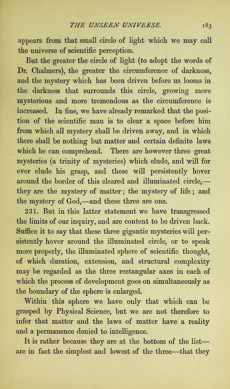 appears from that small circle of light which we may call the universe of scientific perception. But the greater the circle of light (to adopt the words of Dr. Chalmers), the greater the circumference of darkness, and the mystery which has been driven before us looms in the darkness that surrounds this circle, growing more mysterious and more tremendous as the circumference is increased. In fine, we have already remarked that the posi- tion of the scientific man is to clear a space before him from which all mystery shall be driven away, and in which there shall be nothing but matter and certain definite laws which he can comprehend. There are however three great mysteries (a trinity of mysteries) which elude, and will for ever elude his grasp, and these will persistently hover around the border of this cleared and illuminated circle,— they are the mystery of matter; the mystery of life; and the mystery of God,—and these three are one. 231. But in this latter statement we have transgressed the limits of our inquiry, and are content to be driven back. Suffice it to say that these three gigantic mysteries will per- sistently hover around the illuminated circle, or to speak more properly, the illuminated sphere of scientific thought, of which duration, extension, and structural complexity may be regarded as the three rectangular axes in each of which the process of development goes on simultaneously as the boundary of the sphere is enlarged. Within this sphere we have only that which can be grasped by Physical Science, but we are not therefore to infer that matter and the laws of matter have a reality and a permanence denied to intelligence. It is rather because they are at the bottom of the list— are in fact the simplest and lowest of the three—that they