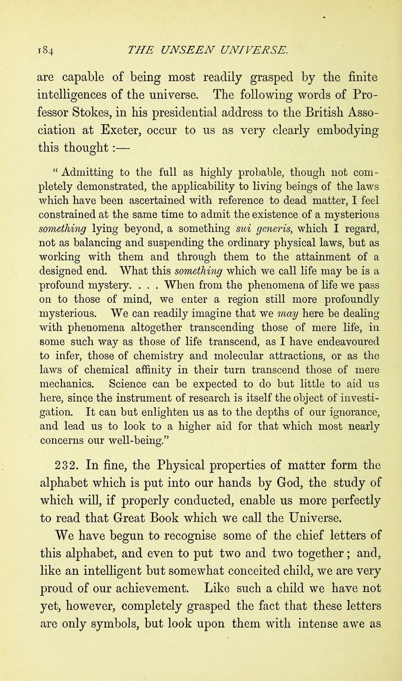 are capable of being most readily grasped by the finite intelligences of the universe. The following words of Pro- fessor Stokes, in his presidential address to the British Asso- ciation at Exeter, occur to us as very clearly embodying this thought:— “ Admitting to the full as highly probable, though not com- pletely demonstrated, the applicability to living beings of the laws which have been ascertained with reference to dead matter, I feel constrained at the same time to admit the existence of a mysterious something lying beyond, a something sui generis, which I regard, not as balancing and suspending the ordinary physical laws, but as working with them and through them to the attainment of a designed end. What this something which we call life may be is a profound mystery. . . . When from the phenomena of life we pass on to those of mind, we enter a region still more profoundly mysterious. We can readily imagine that we may here be dealing with phenomena altogether transcending those of mere life, in some such way as those of life transcend, as I have endeavoured to infer, those of chemistry and molecular attractions, or as the laws of chemical affinity in their turn transcend those of mere mechanics. Science can be expected to do but little to aid us here, since the instrument of research is itself the object of investi- gation. It can but enlighten us as to the depths of our ignorance, and lead us to look to a higher aid for that which most nearly concerns our well-being.” 232. In fine, the Physical properties of matter form the alphabet which is put into our hands by God, the study of which will, if properly conducted, enable us more perfectly to read that Great Book which we call the Universe. We have begun to recognise some of the chief letters of this alphabet, and even to put two and two together; and, like an intelligent but somewhat conceited child, we are very proud of our achievement. Like such a child we have not yet, however, completely grasped the fact that these letters are only symbols, but look upon them with intense awe as