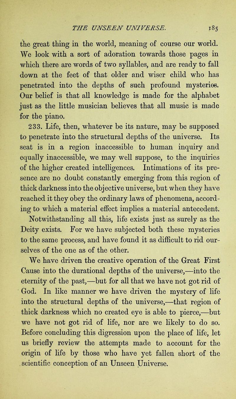 the great thing in the world, meaning of course our world. We look with a sort of adoration towards those pages in which there are words of two syllables, and are ready to fall down at the feet of that older and wiser child who has penetrated into the depths of such profound mysteries. Our belief is that all knowledge is made for the alphabet just as the little musician believes that all music is made for the piano. 233. Life, then, whatever be its nature, may be supposed to penetrate into the structural depths of the universe. Its seat is in a region inaccessible to human inquiry and equally inaccessible, we may well suppose, to the inquiries of the higher created intelligences. Intimations of its pre- sence are no doubt constantly emerging from this region of thick darkness into the objective universe, but when they have reached it they obey the ordinary laws of phenomena, accord- ing to which a material effect implies a material antecedent. Notwithstanding all this, life exists just as surely as the Deity exists. For we have subjected both these mysteries to the same process, and have found it as difficult to rid our- selves of the one as of the other. We have driven the creative operation of the Great First Cause into the durational depths of the universe,—into the eternity of the past,—but for all that we have not got rid of God. In like manner we have driven the mystery of life into the structural depths of the universe,—that region of thick darkness which no created eye is able to pierce,—but we have not got rid of life, nor are we likely to do so. Before concluding this digression upon the place of life, let us briefly review the attempts made to account for the origin of life by those who have yet fallen short of the . scientific conception of an Unseen Universe.