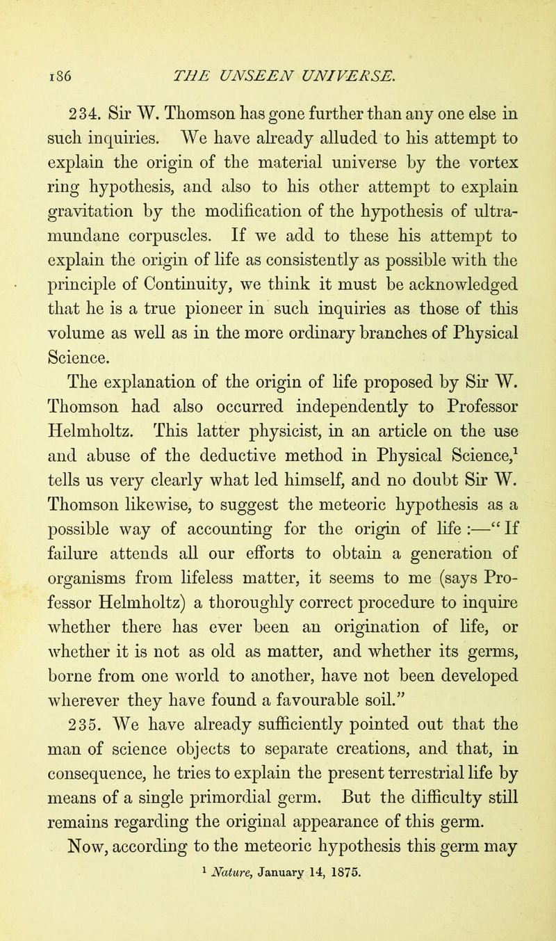 234. Sir W. Thomson has gone further than any one else in such inquiries. We have already alluded to his attempt to explain the origin of the material universe by the vortex ring hypothesis, and also to his other attempt to explain gravitation by the modification of the hypothesis of ultra- mundane corpuscles. If we add to these his attempt to explain the origin of life as consistently as possible with the principle of Continuity, we think it must be acknowledged that he is a true pioneer in such inquiries as those of this volume as well as in the more ordinary branches of Physical Science. The explanation of the origin of life proposed by Sir W. Thomson had also occurred independently to Professor Helmholtz. This latter physicist, in an article on the use and abuse of the deductive method in Physical Science,1 tells us very clearly what led himself, and no doubt Sir W. Thomson likewise, to suggest the meteoric hypothesis as a possible way of accounting for the origin of life :—“ If failure attends all our efforts to obtain a generation of organisms from lifeless matter, it seems to me (says Pro- fessor Helmholtz) a thoroughly correct procedure to inquire whether there has ever been an origination of life, or whether it is not as old as matter, and whether its germs, borne from one world to another, have not been developed wherever they have found a favourable soil.” 235. We have already sufficiently pointed out that the man of science objects to separate creations, and that, in consequence, he tries to explain the present terrestrial life by means of a single primordial germ. But the difficulty still remains regarding the original appearance of this germ. Now, according to the meteoric hypothesis this germ may 1 Nature, January 14, 1875.