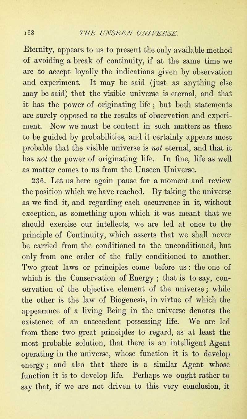 Eternity, appears to us to present the only available method of avoiding a break of continuity, if at the same time we are to accept loyally the indications given by observation and experiment. It may be said (just as anything else may be said) that the visible universe is eternal, and that it has the power of originating life; but both statements are surely opposed to the results of observation and experi- ment. Now we must be content in such matters as these to be guided by probabilities, and it certainly appears most probable that the visible universe is not eternal, and that it has not the power of originating life. In fine, life as well as matter comes to us from the Unseen Universe. 236. Let us here again pause for a moment and review the position which we have reached. By taking the universe as we find it, and regarding each occurrence in it, without exception, as something upon which it was meant that we should exercise our intellects, we are led at once to the principle of Continuity, which asserts that we shall never be carried from the conditioned to the unconditioned, but only from one order of the fully conditioned to another. Two great laws or principles come before us : the one of which is the Conservation of Energy ; that is to say, con- servation of the objective element of the universe; while the other is the law of Biogenesis, in virtue of which the appearance of a living Being in the universe denotes the existence of an antecedent possessing life. We are led from these two great principles to regard, as at least the most probable solution, that there is an intelligent Agent operating in the universe, whose function it is to develop energy; and also that there is a similar Agent whose function it is to develop life. Perhaps we ought rather to say that, if we are not driven to this very conclusion, it