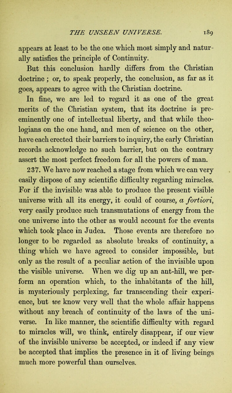 appears at least to be the one which most simply and natur- ally satisfies the principle of Continuity. But this conclusion hardly differs from the Christian doctrine ; or, to speak properly, the conclusion, as far as it goes, appears to agree with the Christian doctrine. In fine, we are led to regard it as one of the great merits of the Christian system, that its doctrine is pre- eminently one of intellectual liberty, and that while theo- logians on the one hand, and men of science on the other, have each erected their barriers to inquiry, the early Christian records acknowledge no such barrier, but on the contrary assert the most perfect freedom for all the powers of man. 237. We have now reached a stage from which we can very easily dispose of any scientific difficulty regarding miracles. For if the invisible was able to produce the present visible universe with all its energy, it could of course, a fortiori, very easily produce such transmutations of energy from the one universe into the other as would account for the events which took place in Judea. Those events are therefore no longer to be regarded as absolute breaks of continuity, a thing which we have agreed to consider impossible, but only as the result of a peculiar action of the invisible upon the visible universe. When we dig up an ant-hill, we per- form an operation which, to the inhabitants of the hill, is mysteriously perplexing, far transcending their experi- ence, but we know very well that the whole affair happens without any breach of continuity of the laws of the uni- verse. In like manner, the scientific difficulty with regard to miracles will, we think, entirely disappear, if our view of the invisible universe be accepted, or indeed if any view be accepted that implies the presence in it of living beings much more powerful than ourselves.