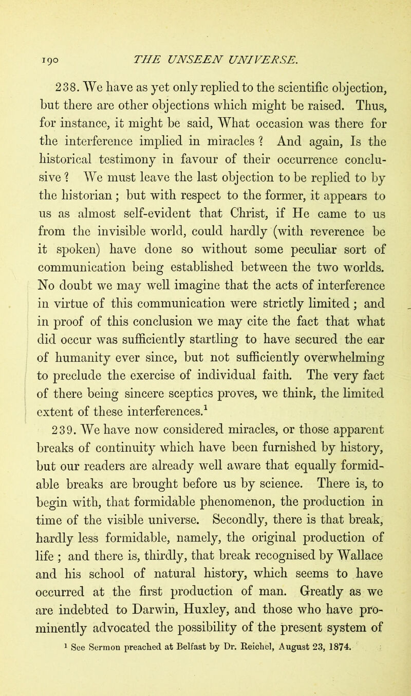 238. We have as yet only replied to the scientific objection, but there are other objections which might be raised. Thus, for instance, it might be said, What occasion was there for the interference implied in miracles ? And again, Is the historical testimony in favour of their occurrence conclu- sive 1 We must leave the last objection to be replied to by the historian ; but with respect to the former, it appears to us as almost self-evident that Christ, if He came to us from the invisible world, could hardly (with reverence be it spoken) have done so without some peculiar sort of communication being established between the two worlds. No doubt we may well imagine that the acts of interference in virtue of this communication were strictly limited; and in proof of this conclusion we may cite the fact that what did occur was sufficiently startling to have secured the ear of humanity ever since, but not sufficiently overwhelming to preclude the exercise of individual faith. The very fact of there being sincere sceptics proves, we think, the limited extent of these interferences.1 239. We have now considered miracles, or those apparent breaks of continuity which have been furnished by history, but our readers are already well aware that equally formid- able breaks are brought before us by science. There is, to begin with, that formidable phenomenon, the production in time of the visible universe. Secondly, there is that break, hardly less formidable, namely, the original production of life ; and there is, thirdly, that break recognised by Wallace and his school of natural history, which seems to have occurred at the first production of man. Greatly as we are indebted to Darwin, Huxley, and those who have pro- minently advocated the possibility of the present system of 1 See Sermon preached at Belfast by Dr. Reichel, August 23, 1874.