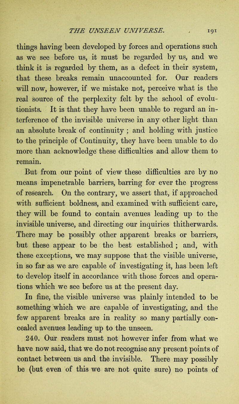 things having been developed by forces and operations such as we see before us, it must be regarded by us, and we think it is regarded by them, as a defect in their system, that these breaks remain unaccounted for. Our readers will now, however, if we mistake not, perceive what is the real source of the perplexity felt by the school of evolu- tionists. It is that they have been unable to regard an in- terference of the invisible universe in any other light than an absolute break of continuity ; and holding with justice to the principle of Continuity, they have been unable to do more than acknowledge these difficulties and allow them to remain. But from our point of view these difficulties are by no means impenetrable barriers, barring for ever the progress of research. On the contrary, we assert that, if approached with sufficient boldness, and examined with sufficient care, they will be found to contain avenues leading up to the invisible universe, and directing our inquiries thitherwards. There may be possibly other apparent breaks or barriers, but these appear to be the best established ; and, with these exceptions, we may suppose that the visible universe, in so far as we are capable of investigating it, has been left to develop itself in accordance with those forces and opera- tions which we see before us at the present day. In fine, the visible universe was plainly intended to be something which we are capable of investigating, and the few apparent breaks are in reality so many partially con- cealed avenues leading up to the unseen. 240. Our readers must not however infer from what we have now said, that we do not recognise any present points of contact between us and the invisible. There may possibly be (but even of this we are not quite sure) no points of
