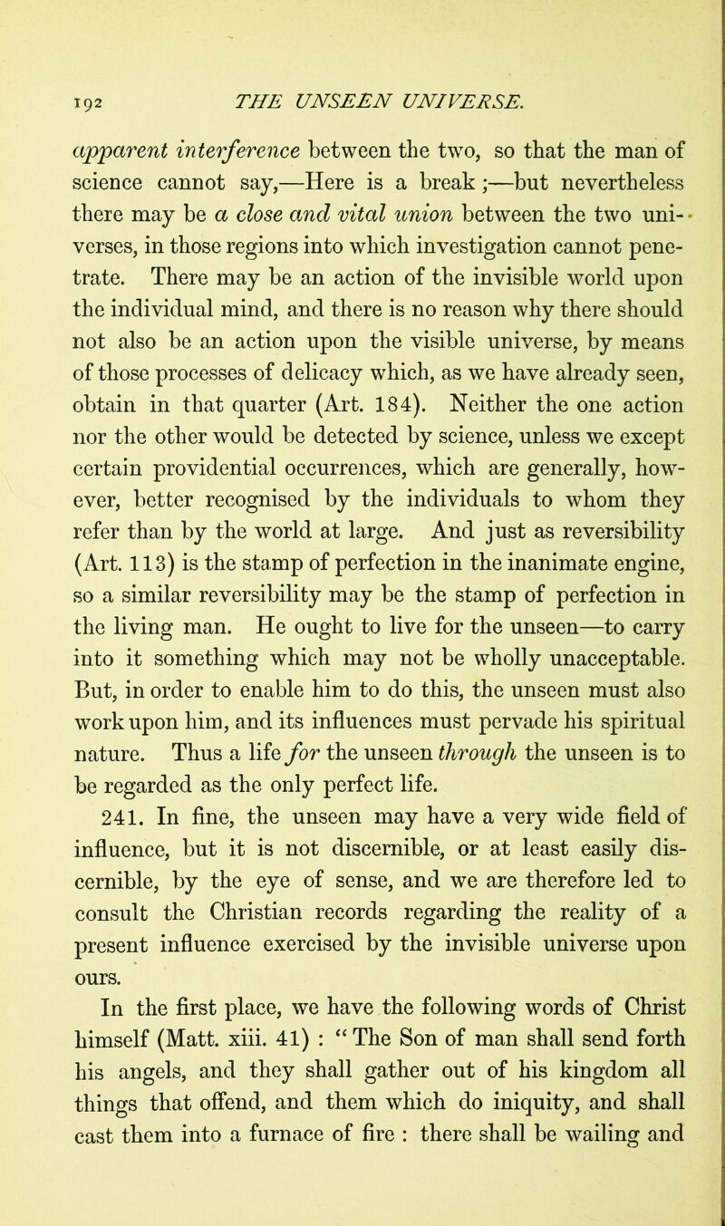 apparent interference between the two, so that the man of science cannot say,—Here is a break;—but nevertheless there may be a close and vital union between the two uni- • verses, in those regions into which investigation cannot pene- trate. There may be an action of the invisible world upon the individual mind, and there is no reason why there should not also be an action upon the visible universe, by means of those processes of delicacy which, as we have already seen, obtain in that quarter (Art. 184). Neither the one action nor the other would be detected by science, unless we except certain providential occurrences, which are generally, how- ever, better recognised by the individuals to whom they refer than by the world at large. And just as reversibility (Art. 113) is the stamp of perfection in the inanimate engine, so a similar reversibility may be the stamp of perfection in the living man. He ought to live for the unseen—to carry into it something which may not be wholly unacceptable. But, in order to enable him to do this, the unseen must also work upon him, and its influences must pervade his spiritual nature. Thus a Yde for the unseen through the unseen is to be regarded as the only perfect life. 241. In fine, the unseen may have a very wide field of influence, but it is not discernible, or at least easily dis- cernible, by the eye of sense, and we are therefore led to consult the Christian records regarding the reality of a present influence exercised by the invisible universe upon ours. In the first place, we have the following words of Christ himself (Matt. xiii. 41) : “ The Son of man shall send forth his angels, and they shall gather out of his kingdom all things that offend, and them which do iniquity, and shall cast them into a furnace of fire : there shall be wailing and