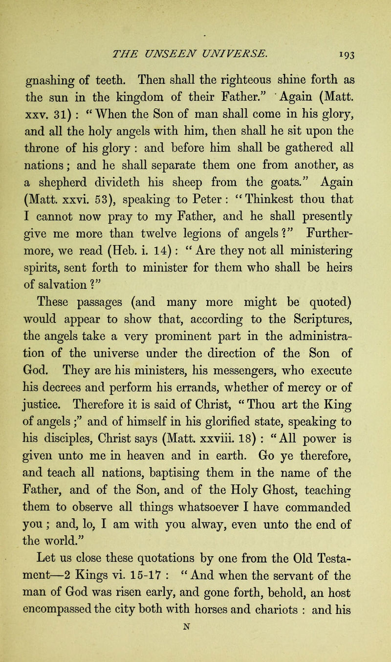 gnashing of teeth. Then shall the righteous shine forth as the snn in the kingdom of their Father.” Again (Matt, xxv. 31) : <c When the Son of man shall come in his glory, and all the holy angels with him, then shall he sit upon the throne of his glory : and before him shall be gathered all nations; and he shall separate them one from another, as a shepherd divideth his sheep from the goats.” Again (Matt. xxvi. 53), speaking to Peter: “Thinkest thou that I cannot now pray to my Father, and he shall presently give me more than twelve legions of angels V’ Further- more, we read (Heb. i. 14): “ Are they not all ministering spirits, sent forth to minister for them who shall be heirs of salvation ?” These passages (and many more might be quoted) would appear to show that, according to the Scriptures, the angels take a very prominent part in the administra- tion of the universe under the direction of the Son of God. They are his ministers, his messengers, who execute his decrees and perform his errands, whether of mercy or of justice. Therefore it is said of Christ, “ Thou art the King of angels ;” and of himself in his glorified state, speaking to his disciples, Christ says (Matt, xxviii. 18) : “ All power is given unto me in heaven and in earth. Go ye therefore, and teach all nations, baptising them in the name of the Father, and of the Son, and of the Holy Ghost, teaching them to observe all things whatsoever I have commanded you; and, lo, I am with you alway, even unto the end of the world.” Let us close these quotations by one from the Old Testa- ment—2 Kings vi. 15-17 : “ And when the servant of the man of God was risen early, and gone forth, behold, an host encompassed the city both with horses and chariots : and his
