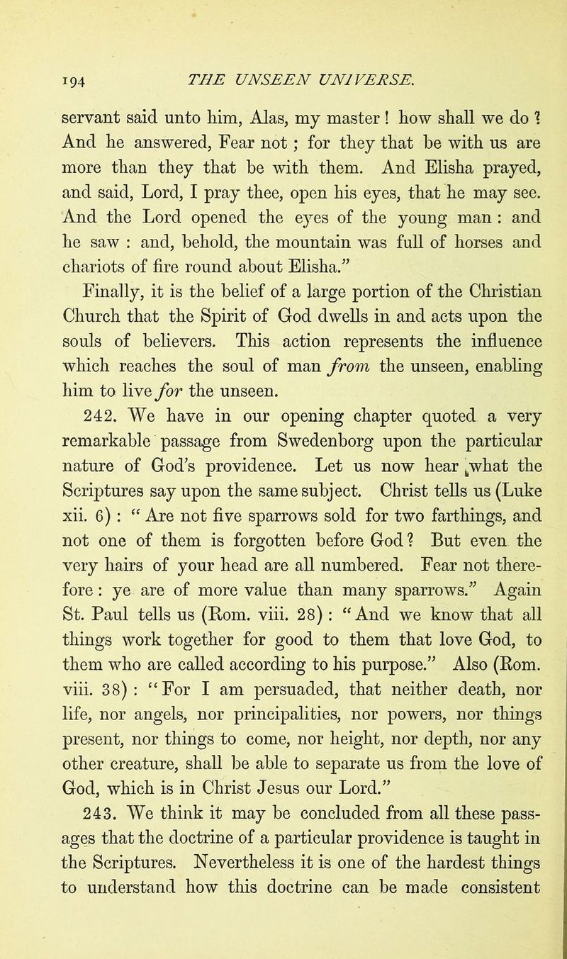 servant said unto him, Alas, my master ! how shall we do \ And he answered, Fear not; for they that be with us are more than they that be with them. And Elisha prayed, and said, Lord, I pray thee, open his eyes, that he may see. And the Lord opened the eyes of the young man : and he saw : and, behold, the mountain was full of horses and chariots of fire round about Elisha.” Finally, it is the belief of a large portion of the Christian Church that the Spirit of God dwells in and acts upon the souls of believers. This action represents the influence which reaches the soul of man from the unseen, enabling him to live for the unseen. 242. We have in our opening chapter quoted a very remarkable passage from Swedenborg upon the particular nature of God’s providence. Let us now hear /what the Scriptures say upon the same subject. Christ tells us (Luke xii. 6) : “ Are not five sparrows sold for two farthings, and not one of them is forgotten before God ? But even the very hairs of your head are all numbered. Fear not there- fore : ye are of more value than many sparrows.” Again St. Paul tells us (Bom. viii. 28): “ And we know that all things work together for good to them that love God, to them who are called according to his purpose.” Also (Rom. viii. 38) : “For I am persuaded, that neither death, nor life, nor angels, nor principalities, nor powers, nor things present, nor things to come, nor height, nor depth, nor any other creature, shall be able to separate us from the love of God, which is in Christ Jesus our Lord.” 243. We think it may be concluded from all these pass- ages that the doctrine of a particular providence is taught in the Scriptures. Nevertheless it is one of the hardest things to understand how this doctrine can be made consistent