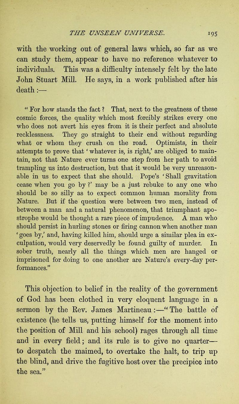 with the working out of general laws which, so far as we can study them, appear to have no reference whatever to individuals. This was a difficulty intensely felt by the late John Stuart Mill. He says, in a work published after his death:— “ For how stands the fact ? That, next to the greatness of these cosmic forces, the quality which most forcibly strikes every one who does not avert his eyes from it is their perfect and absolute recklessness. They go straight to their end without regarding what or whom they crush on the road. Optimists, in their attempts to prove that ‘ whatever is, is right,’ are obliged to main- tain, not that Nature ever turns one step from her path to avoid trampling us into destruction, but that it would be very unreason- able in us to expect that she should. Pope’s 'Shall gravitation cease when you go by ?’ may be a just rebuke to any one who should be so silly as to expect common human morality from Nature. But if the question were between two men, instead of between a man and a natural phenomenon, that triumphant apo- strophe would be thought a rare piece of impudence. A man who should persist in hurling stones or firing cannon when another man ‘ goes by,’ and, having killed him, should urge a similar plea in ex- culpation, would very deservedly be found guilty of murder. In sober truth, nearly all the things which men are hanged or imprisoned for doing to one another are Nature’s every-day per- formances.” This objection to belief in the reality of the government of God has been clothed in very eloquent language in a sermon by the Bev. James Martineau :—“ The battle of existence (he tells us, putting himself for the moment into the position of Mill and his school) rages through all time and in every field; and its rule is to give no quarter— to despatch the maimed, to overtake the halt, to trip up the blind, and drive the fugitive host over the precipice into the sea.”
