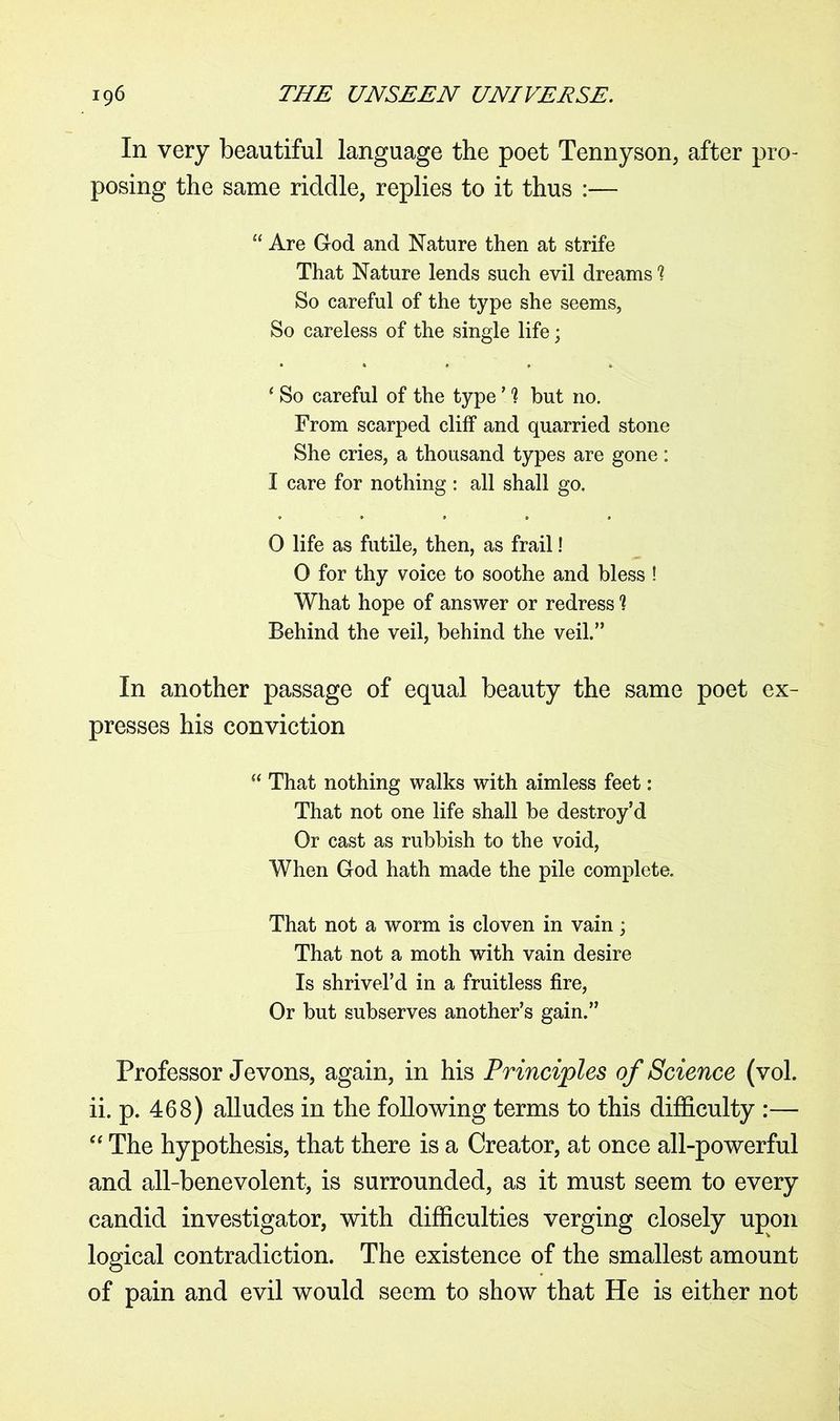 In very beautiful language the poet Tennyson, after pro- posing the same riddle, replies to it thus :— “ Are God and Nature then at strife That Nature lends such evil dreams ? So careful of the type she seems, So careless of the single life; 4 So careful of the type ’ ] but no. From scarped cliff and quarried stone She cries, a thousand types are gone: I care for nothing : all shall go. 0 life as futile, then, as frail! 0 for thy voice to soothe and bless ! What hope of answer or redress 1 Behind the veil, behind the veil.” In another passage of equal beauty the same poet ex- presses his conviction  That nothing walks with aimless feet: That not one life shall be destroy’d Or cast as rubbish to the void, When God hath made the pile complete. That not a worm is cloven in vain; That not a moth with vain desire Is shrivel’d in a fruitless fire, Or but subserves another’s gain.” Professor Jevons, again, in his Principles of Science (vol. ii. p. 468) alludes in the following terms to this difficulty :— “ The hypothesis, that there is a Creator, at once all-powerful and all-benevolent, is surrounded, as it must seem to every candid investigator, with difficulties verging closely upon logical contradiction. The existence of the smallest amount of pain and evil would seem to show that He is either not