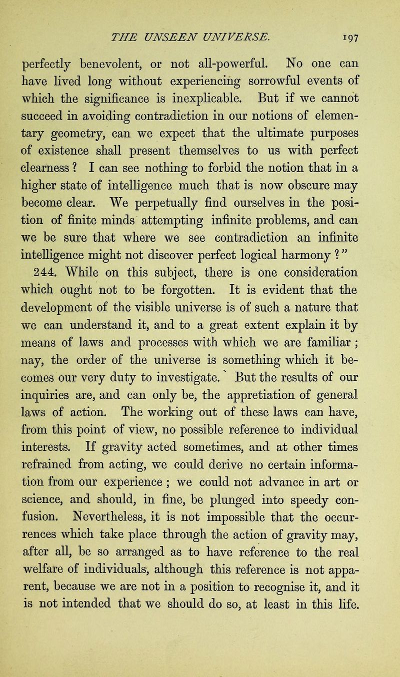 perfectly benevolent, or not all-powerful. No one can have lived long without experiencing sorrowful events of which the significance is inexplicable. But if we cannot succeed in avoiding contradiction in our notions of elemen- tary geometry, can we expect that the ultimate purposes of existence shall present themselves to us with perfect clearness ? I can see nothing to forbid the notion that in a higher state of intelligence much that is now obscure may become clear. We perpetually find ourselves in the posi- tion of finite minds attempting infinite problems, and can we be sure that where we see contradiction an infinite intelligence might not discover perfect logical harmony ? ” 244. While on this subject, there is one consideration which ought not to be forgotten. It is evident that the development of the visible universe is of such a nature that we can understand it, and to a great extent explain it by means of laws and processes with which we are familiar ; nay, the order of the universe is something which it be- comes our very duty to investigate. But the results of our inquiries are, and can only be, the appretiation of general laws of action. The working out of these laws can have, from this point of view, no possible reference to individual interests. If gravity acted sometimes, and at other times refrained from acting, we could derive no certain informa- tion from our experience ; we could not advance in art or science, and should, in fine, be plunged into speedy con- fusion. Nevertheless, it is not impossible that the occur- rences which take place through the action of gravity may, after all, be so arranged as to have reference to the real welfare of individuals, although this reference is not appa- rent, because we are not in a position to recognise it, and it is not intended that we should do so, at least in this life.