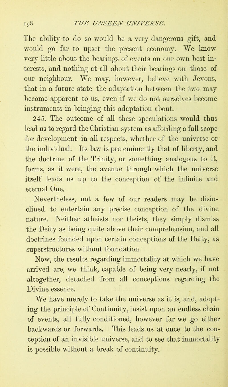 The ability to do so would be a very dangerous gift, and would go far to upset the present economy. We know very little about the bearings of events on our own best in- terests, and nothing at all about their bearings on those of our neighbour. We may, however, believe with Jevons, that in a future state the adaptation between the two may become apparent to us, even if we do not ourselves become instruments in bringing this adaptation about. 245. The outcome of all these speculations would thus lead us to regard the Christian system as affording a full scope for development in all respects, whether of the universe or the individual. Its law is pre-eminently that of liberty, and the doctrine of the Trinity, or something analogous to it, forms, as it were, the avenue through which the universe itself leads us up to the conception of the infinite and eternal One. Nevertheless, not a few of our readers may be disin- clined to entertain any precise conception of the divine nature. Neither atheists nor theists, they simply dismiss the Deity as being quite above their comprehension, and all doctrines founded upon certain conceptions of the Deity, as superstructures without foundation. Now, the results regarding immortality at which we have arrived are, we think, capable of being very nearly, if not altogether, detached from all conceptions regarding the Divine essence. We have merely to take the universe as it is, and, adopt- ing the principle of Continuity, insist upon an endless chain of events, all fully conditioned, however far we go either backwards or forwards. This leads us at once to the con- ception of an invisible universe, and to see that immortality is possible without a break of continuity.